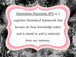 Information Processing (IPT) is a
cognitive theoretical framework that
focuses on how knowledge enters
and is stored in and is retrieved
from our memory.
 