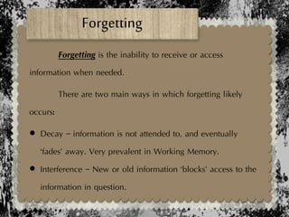 Forgetting
Forgetting is the inability to receive or access
information when needed.
There are two main ways in which forgetting likely
occurs:
 Decay – information is not attended to, and eventually
‘fades’ away. Very prevalent in Working Memory.
 Interference – New or old information ‘blocks’ access to the
information in question.
 