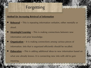 Forgetting
Method for Increasing Retrieval of Information
 Rehearsal – This is repeating information verbatim, either mentally or
aloud.
 Meaningful Learning – This is making connections between new
information and prior knowledge.
 Organization – It is making connections among various pieces of
information. Info that is organized efficiently should be recalled.
 Elaboration – This is adding additional ideas to new information based on
what one already knows. It is connecting new info with old to gain
meaning.
 