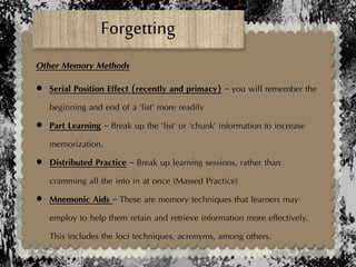 Forgetting
Other Memory Methods
 Serial Position Effect (recently and primacy) – you will remember the
beginning and end of a ‘list’ more readily
 Part Learning – Break up the ‘list’ or ‘chunk’ information to increase
memorization.
 Distributed Practice – Break up learning sessions, rather than
cramming all the info in at once (Massed Practice)
 Mnemonic Aids – These are memory techniques that learners may
employ to help them retain and retrieve information more effectively.
This includes the loci techniques, acronyms, among others.
 