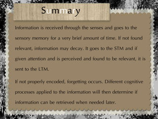 Information is received through the senses and goes to the
sensory memory for a very brief amount of time. If not found
relevant, information may decay. It goes to the STM and if
given attention and is perceived and found to be relevant, it is
sent to the LTM.
If not properly encoded, forgetting occurs. Different cognitive
processes applied to the information will then determine if
information can be retrieved when needed later.
Summary
 