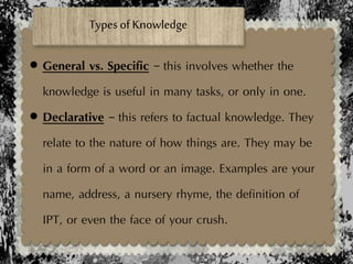  General vs. Specific – this involves whether the
knowledge is useful in many tasks, or only in one.
 Declarative – this refers to factual knowledge. They
relate to the nature of how things are. They may be
in a form of a word or an image. Examples are your
name, address, a nursery rhyme, the definition of
IPT, or even the face of your crush.
Types of Knowledge
 