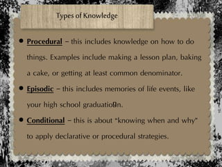  Procedural – this includes knowledge on how to do
things. Examples include making a lesson plan, baking
a cake, or getting at least common denominator.
 Episodic – this includes memories of life events, like
your high school graduatio9n.
 Conditional – this is about “knowing when and why”
to apply declarative or procedural strategies.
Types of Knowledge
 