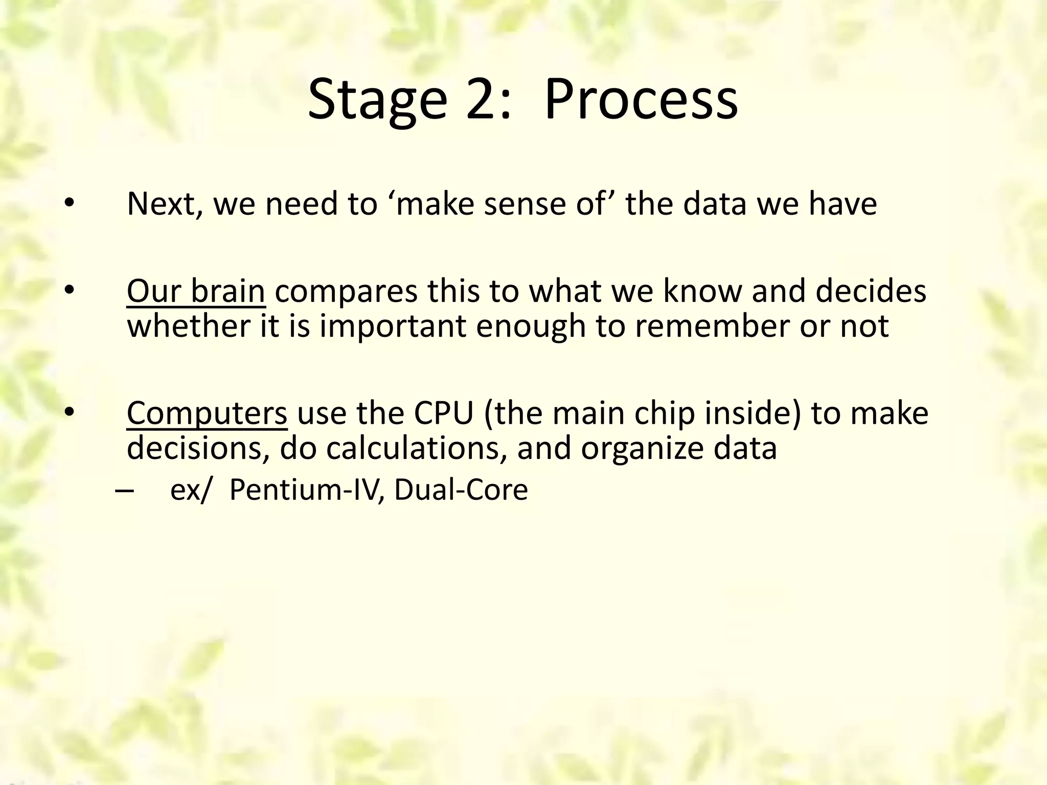 Stage 2: Process
• Next, we need to ‘make sense of’ the data we have
• Our brain compares this to what we know and decides
whether it is important enough to remember or not
• Computers use the CPU (the main chip inside) to make
decisions, do calculations, and organize data
– ex/ Pentium-IV, Dual-Core
 