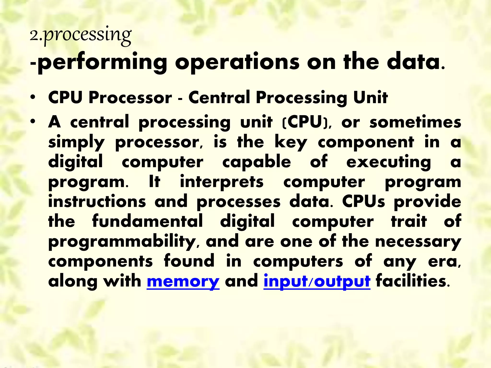 2.processing
-performing operations on the data.
• CPU Processor - Central Processing Unit
• A central processing unit (CPU), or sometimes
simply processor, is the key component in a
digital computer capable of executing a
program. It interprets computer program
instructions and processes data. CPUs provide
the fundamental digital computer trait of
programmability, and are one of the necessary
components found in computers of any era,
along with memory and input/output facilities.
 