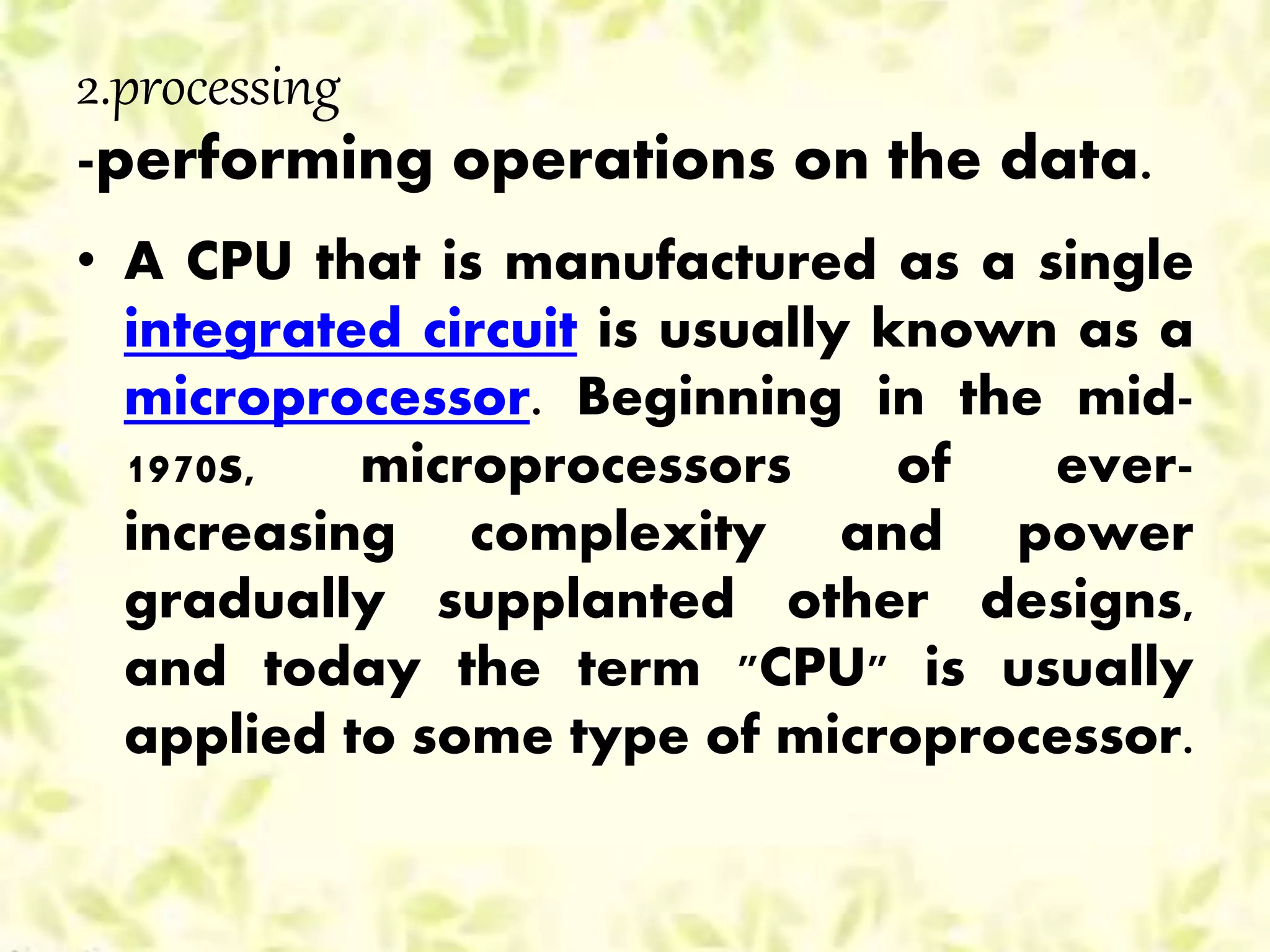 2.processing
-performing operations on the data.
• A CPU that is manufactured as a single
integrated circuit is usually known as a
microprocessor. Beginning in the mid-
1970s, microprocessors of ever-
increasing complexity and power
gradually supplanted other designs,
and today the term "CPU" is usually
applied to some type of microprocessor.
 