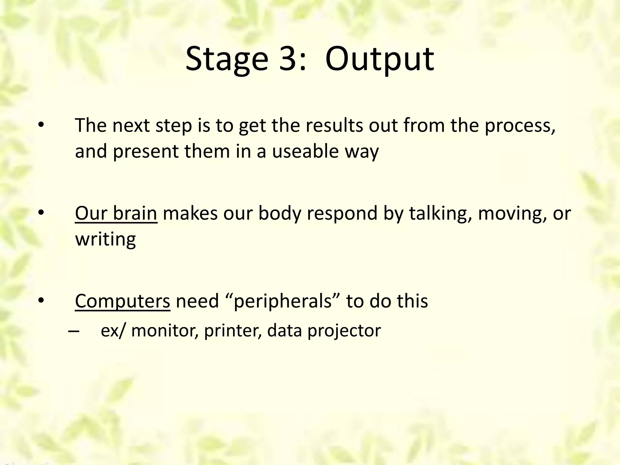 Stage 3: Output
• The next step is to get the results out from the process,
and present them in a useable way
• Our brain makes our body respond by talking, moving, or
writing
• Computers need “peripherals” to do this
– ex/ monitor, printer, data projector
 
