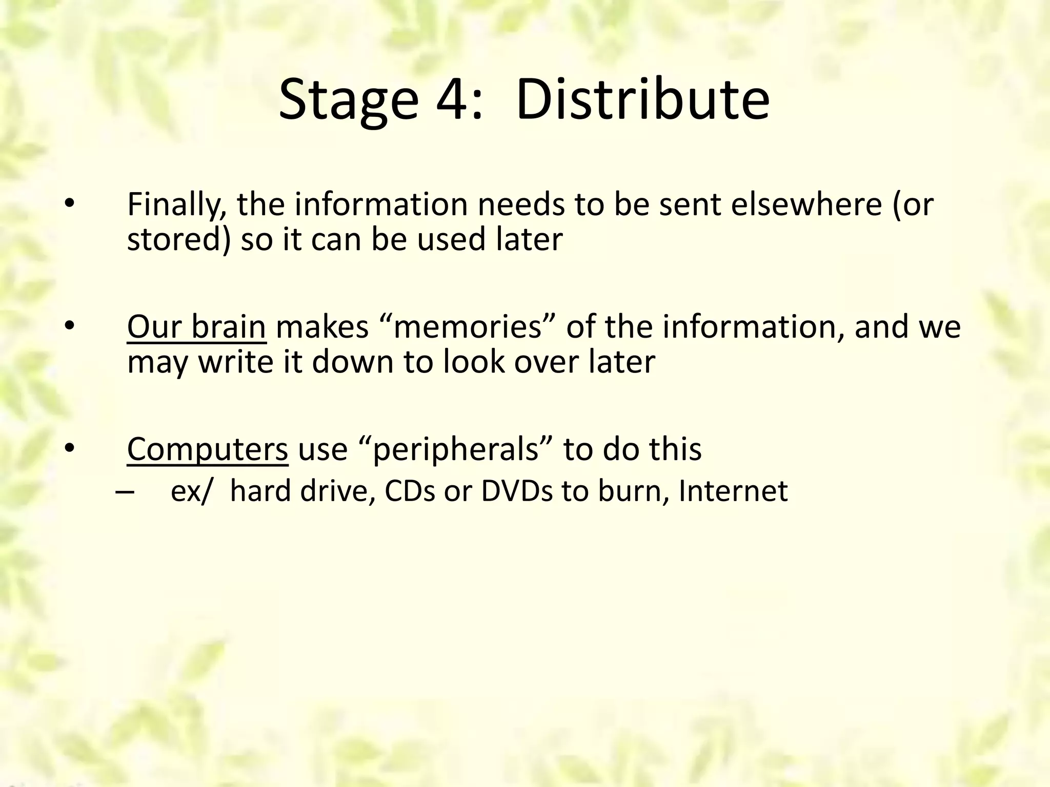 Stage 4: Distribute
• Finally, the information needs to be sent elsewhere (or
stored) so it can be used later
• Our brain makes “memories” of the information, and we
may write it down to look over later
• Computers use “peripherals” to do this
– ex/ hard drive, CDs or DVDs to burn, Internet
 