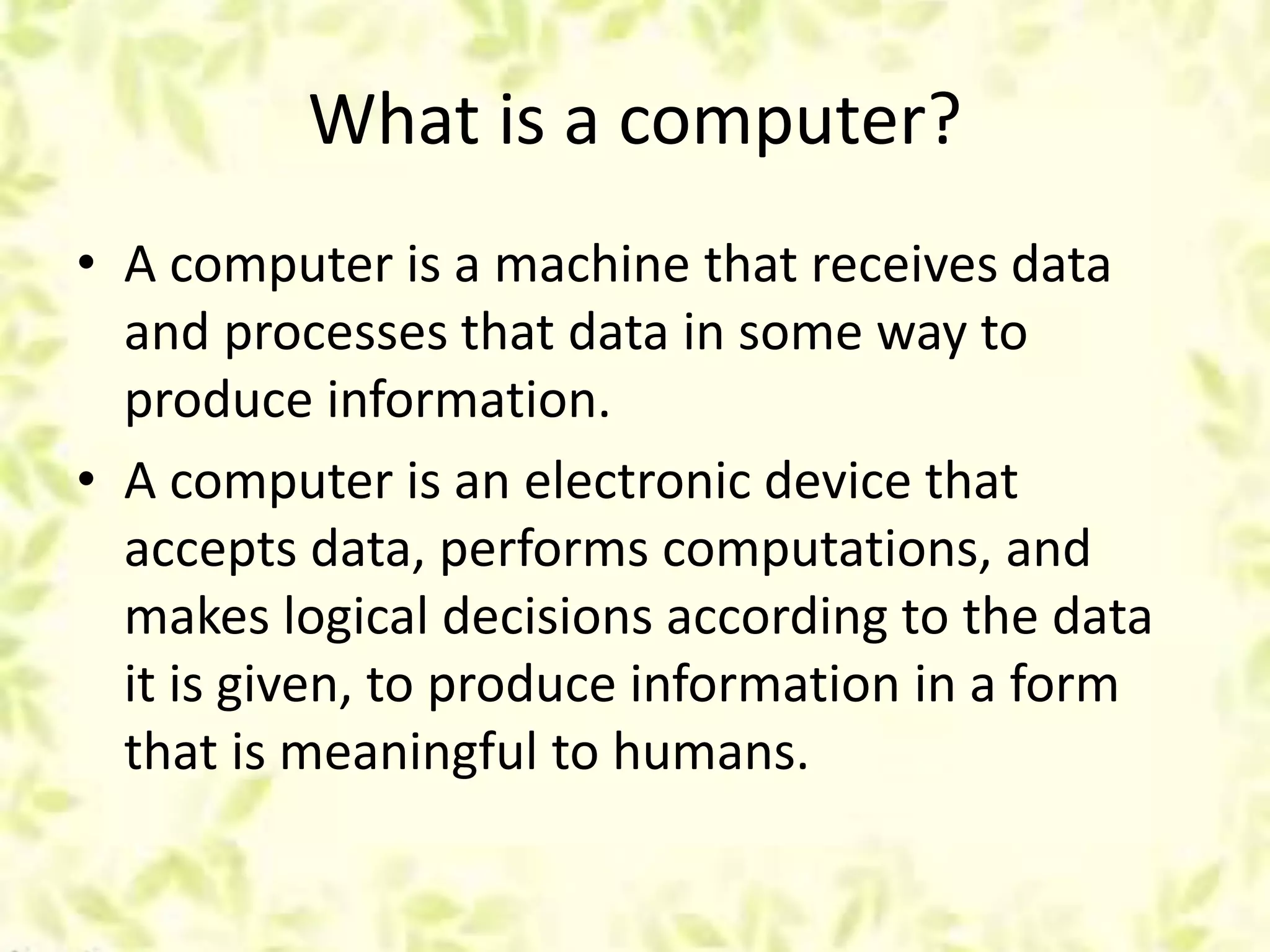 What is a computer?
• A computer is a machine that receives data
and processes that data in some way to
produce information.
• A computer is an electronic device that
accepts data, performs computations, and
makes logical decisions according to the data
it is given, to produce information in a form
that is meaningful to humans.
 