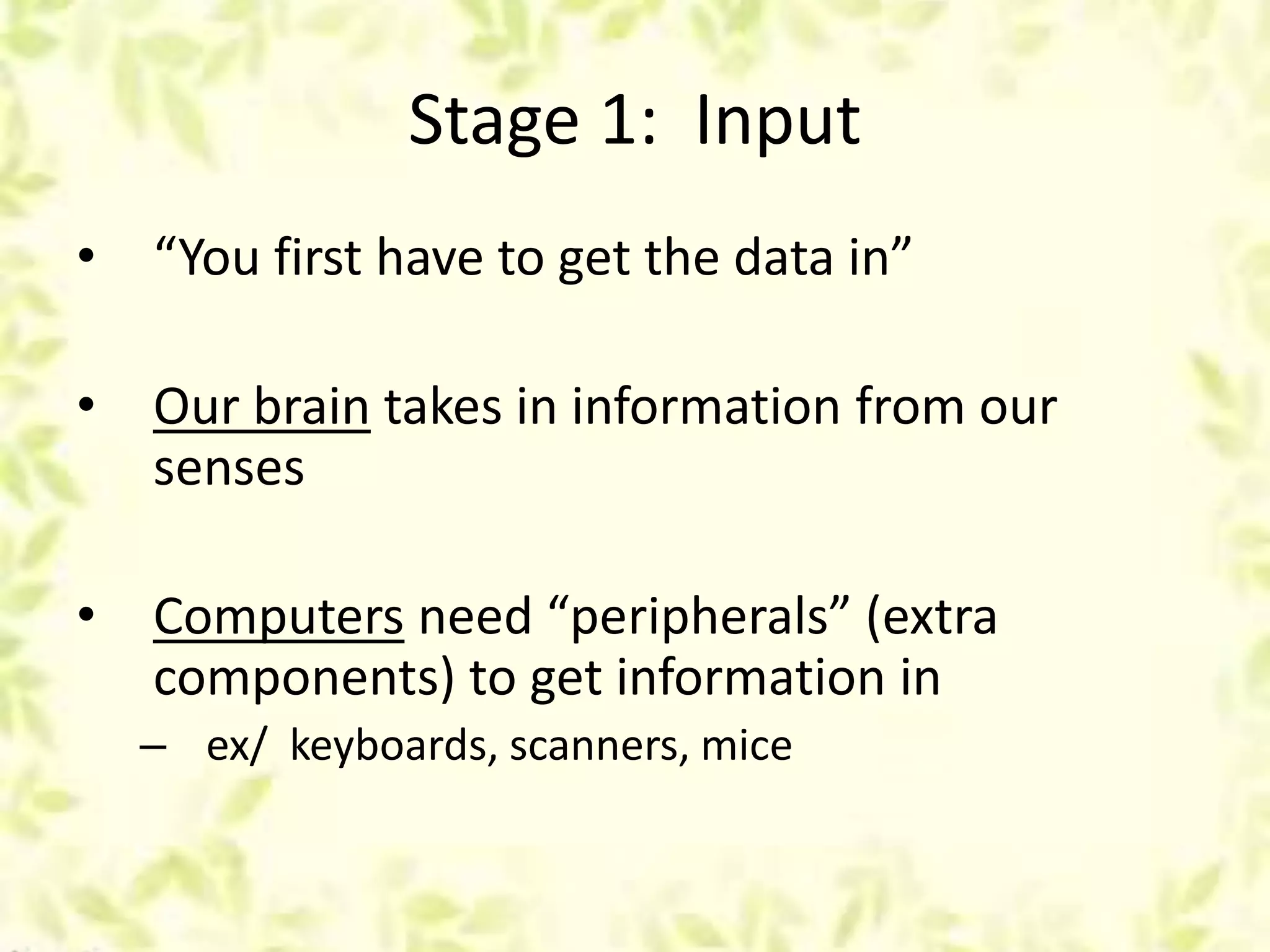Stage 1: Input
• “You first have to get the data in”
• Our brain takes in information from our
senses
• Computers need “peripherals” (extra
components) to get information in
– ex/ keyboards, scanners, mice
 