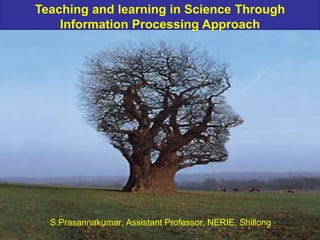 Teaching and learning in Science Through
Information Processing Approach
S.Prasannakumar, Assistant Professor, NERIE, Shillong
 