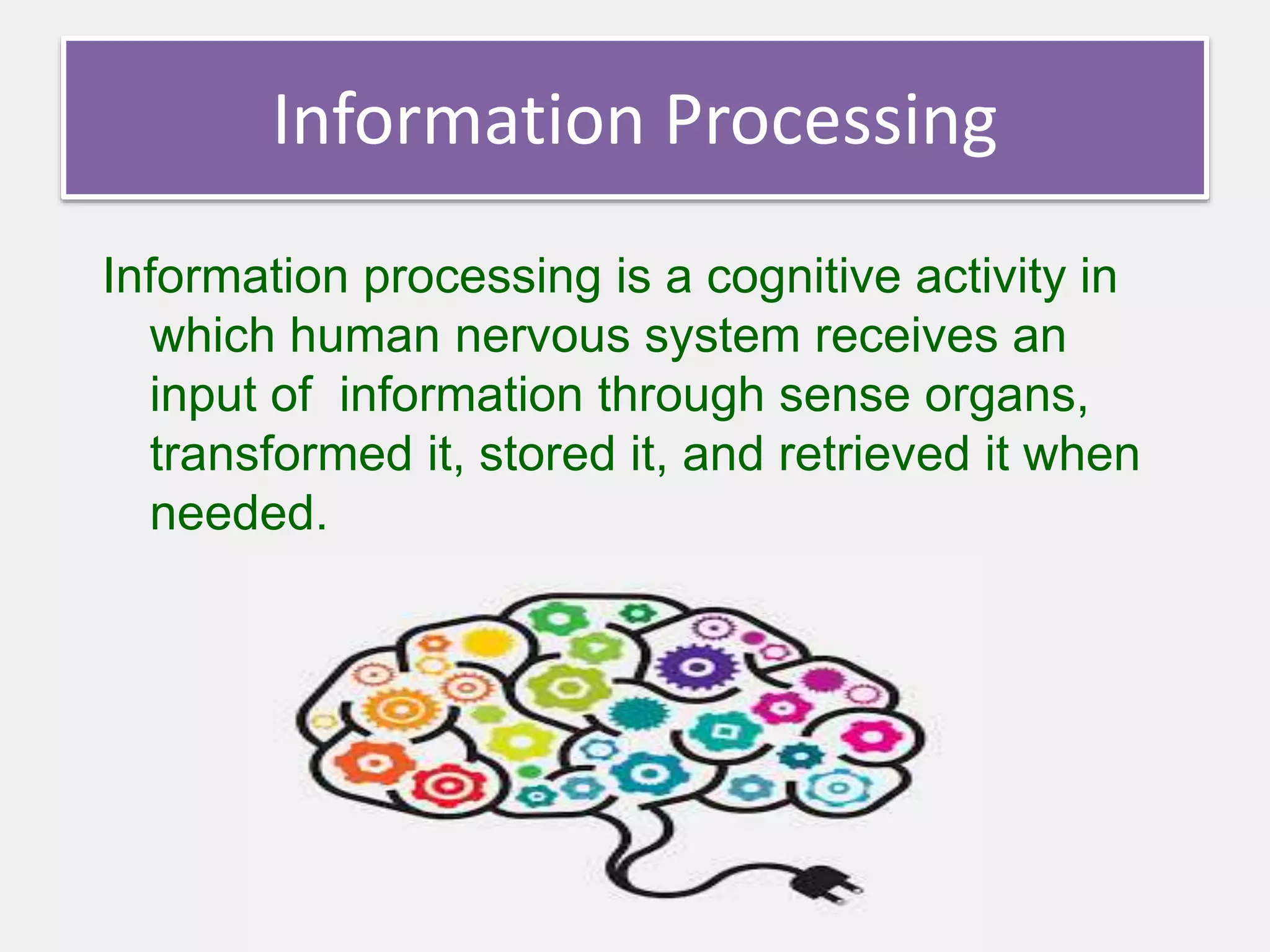 Information Processing
Information processing is a cognitive activity in
which human nervous system receives an
input of information through sense organs,
transformed it, stored it, and retrieved it when
needed.
 