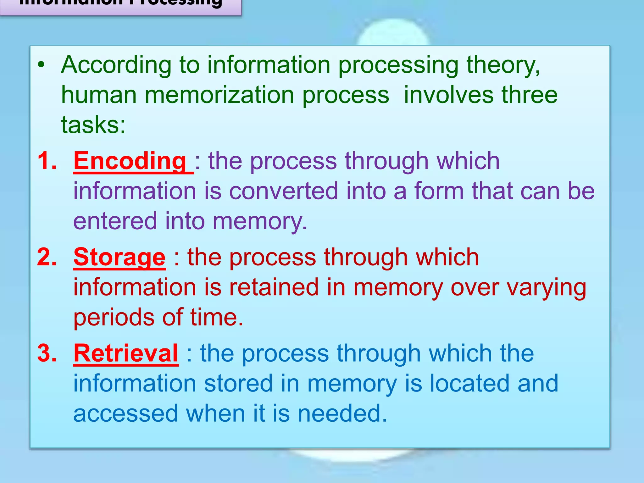 • According to information processing theory,
human memorization process involves three
tasks:
1. Encoding : the process through which
information is converted into a form that can be
entered into memory.
2. Storage : the process through which
information is retained in memory over varying
periods of time.
3. Retrieval : the process through which the
information stored in memory is located and
accessed when it is needed.
Information Processing
 