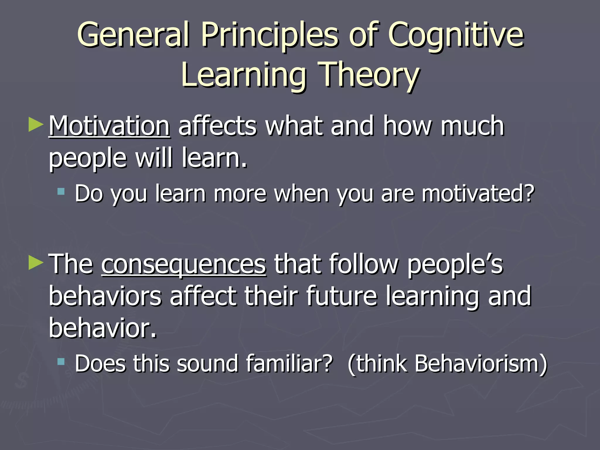 General Principles of Cognitive
          Learning Theory
► Motivation affects what and how much
 people will learn.
   Do you learn more when you are motivated?

► Theconsequences that follow people’s
 behaviors affect their future learning and
 behavior.
   Does this sound familiar? (think Behaviorism)
 