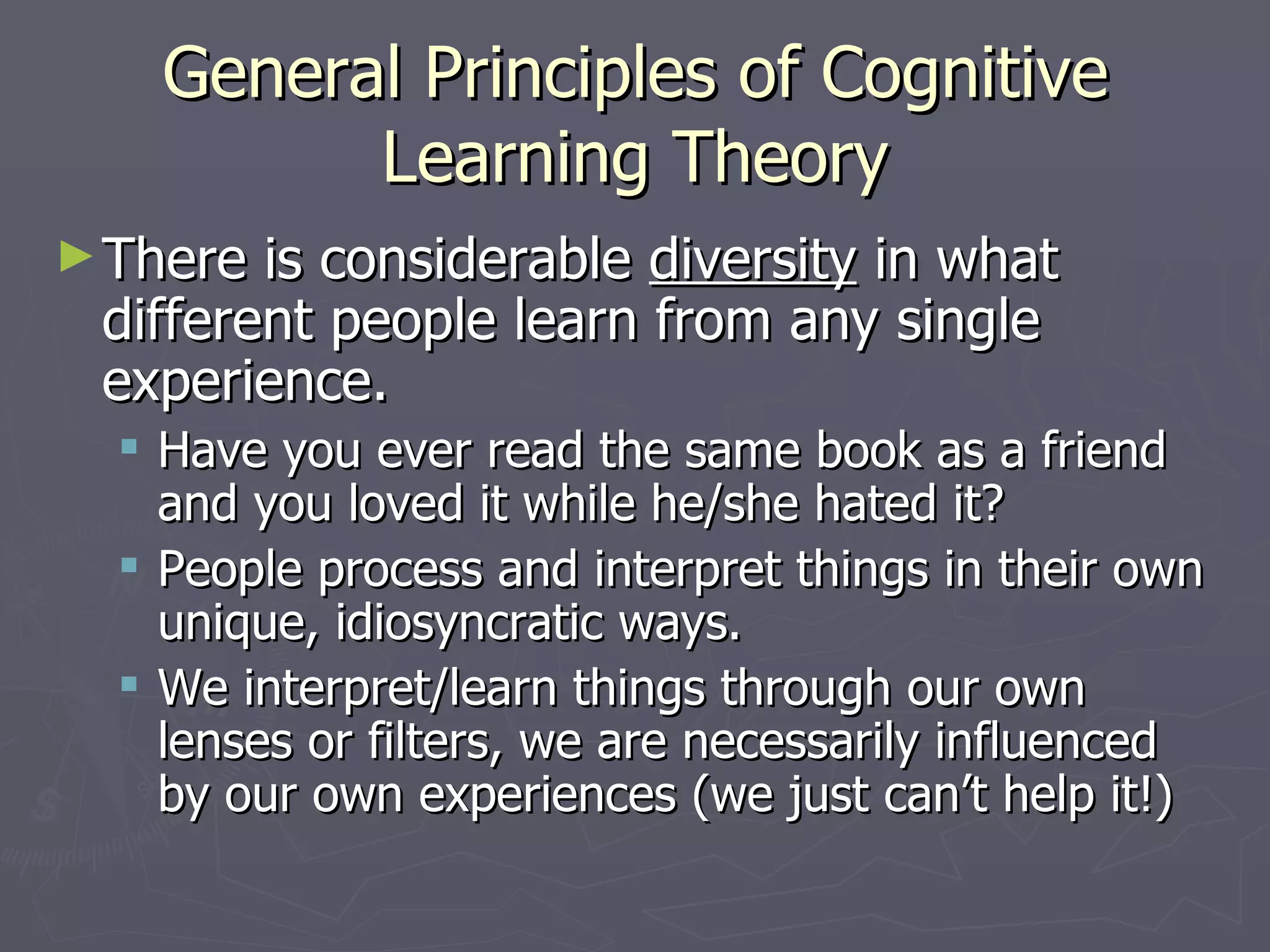 General Principles of Cognitive
          Learning Theory
► There is considerable diversity in what
 different people learn from any single
 experience.
   Have you ever read the same book as a friend
    and you loved it while he/she hated it?
   People process and interpret things in their own
    unique, idiosyncratic ways.
   We interpret/learn things through our own
    lenses or filters, we are necessarily influenced
    by our own experiences (we just can’t help it!)
 