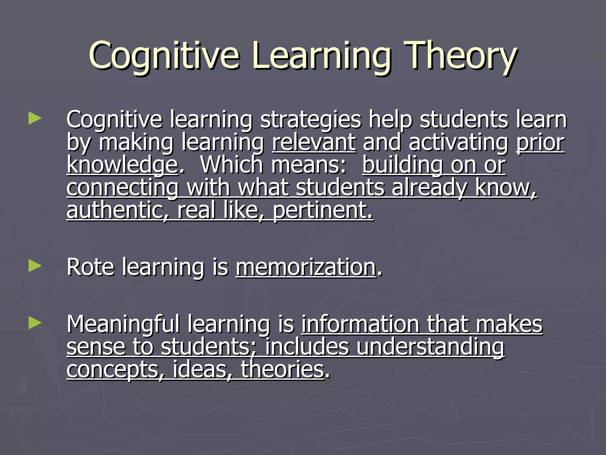 Cognitive Learning Theory
►   Cognitive learning strategies help students learn
    by making learning relevant and activating prior
    knowledge. Which means: building on or
    connecting with what students already know,
    authentic, real like, pertinent.

►   Rote learning is memorization.

►   Meaningful learning is information that makes
    sense to students; includes understanding
    concepts, ideas, theories.
 