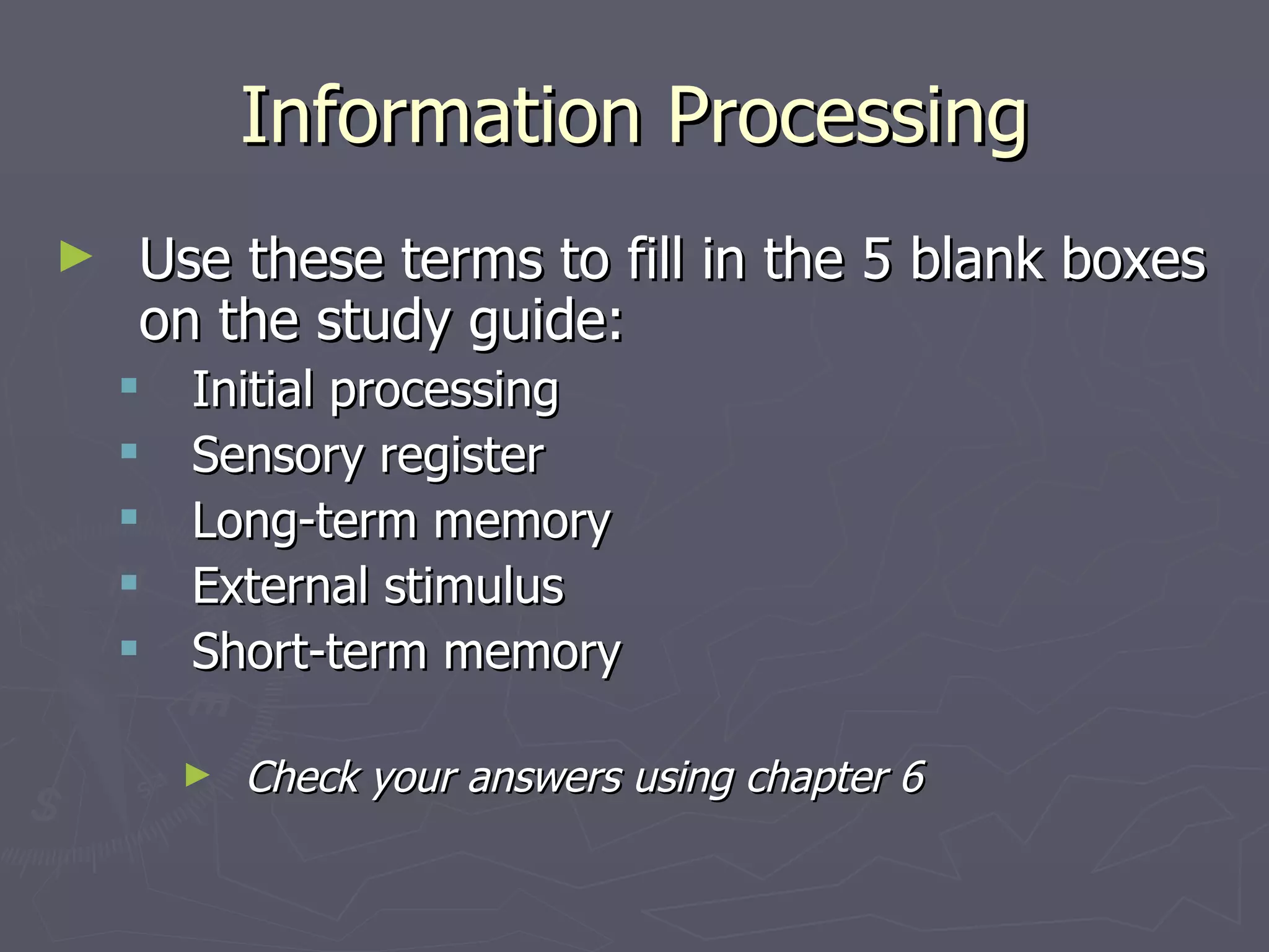 Information Processing
►   Use these terms to fill in the 5 blank boxes
    on the study guide:
       Initial processing
       Sensory register
       Long-term memory
       External stimulus
       Short-term memory

        ►   Check your answers using chapter 6
 