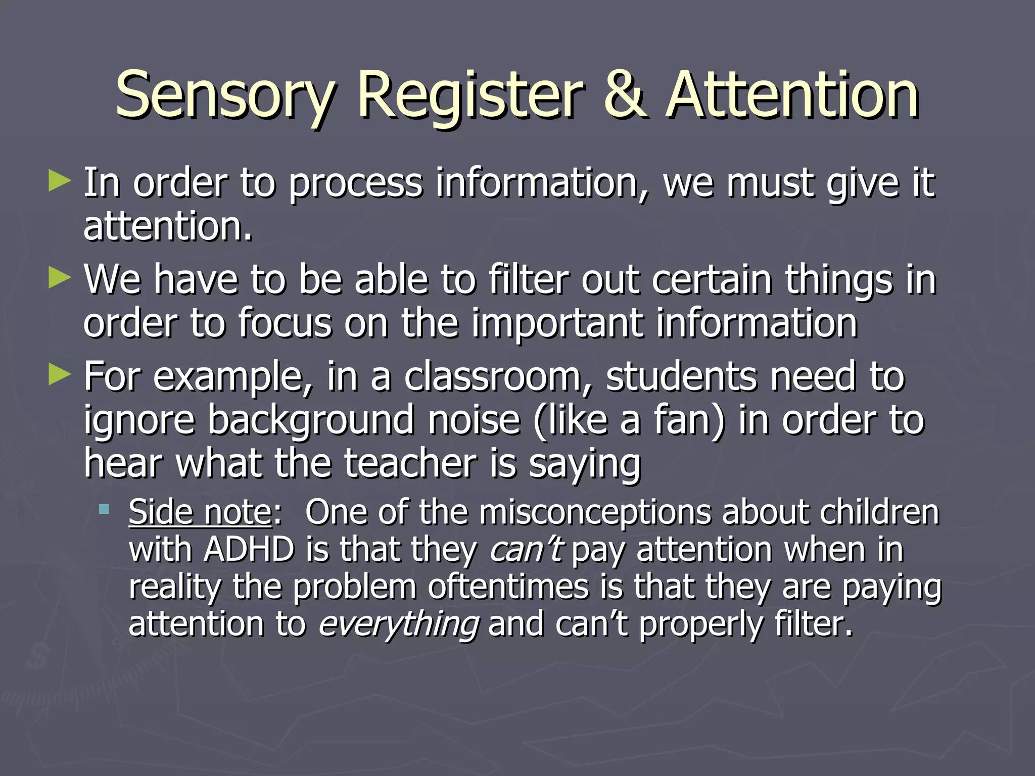 Sensory Register & Attention
► In order to process information, we must give it
  attention.
► We have to be able to filter out certain things in
  order to focus on the important information
► For example, in a classroom, students need to
  ignore background noise (like a fan) in order to
  hear what the teacher is saying
    Side note: One of the misconceptions about children
     with ADHD is that they can’t pay attention when in
     reality the problem oftentimes is that they are paying
     attention to everything and can’t properly filter.
 