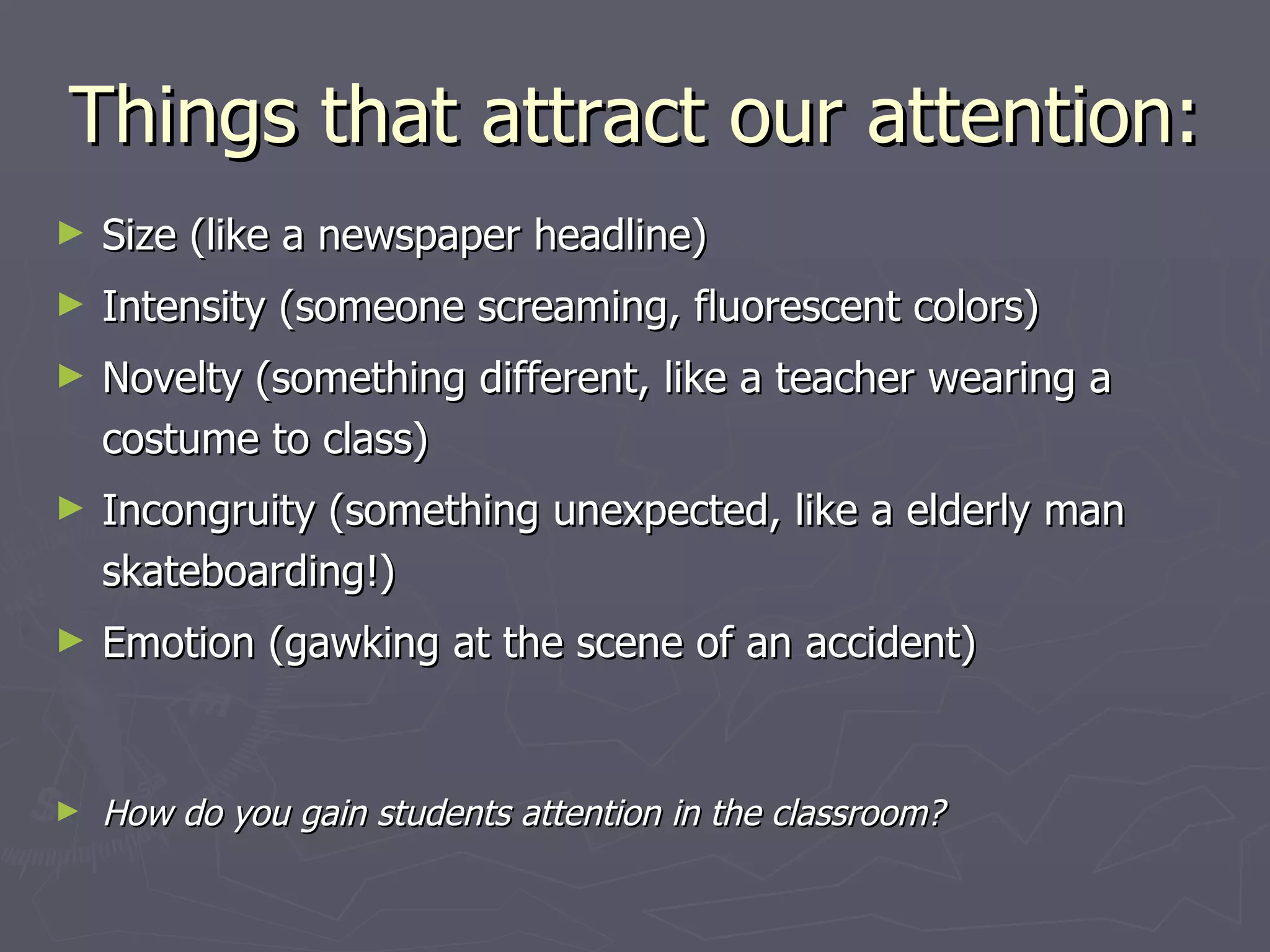 Things that attract our attention:
►   Size (like a newspaper headline)
►   Intensity (someone screaming, fluorescent colors)
►   Novelty (something different, like a teacher wearing a
    costume to class)
►   Incongruity (something unexpected, like a elderly man
    skateboarding!)
►   Emotion (gawking at the scene of an accident)


►   How do you gain students attention in the classroom?
 