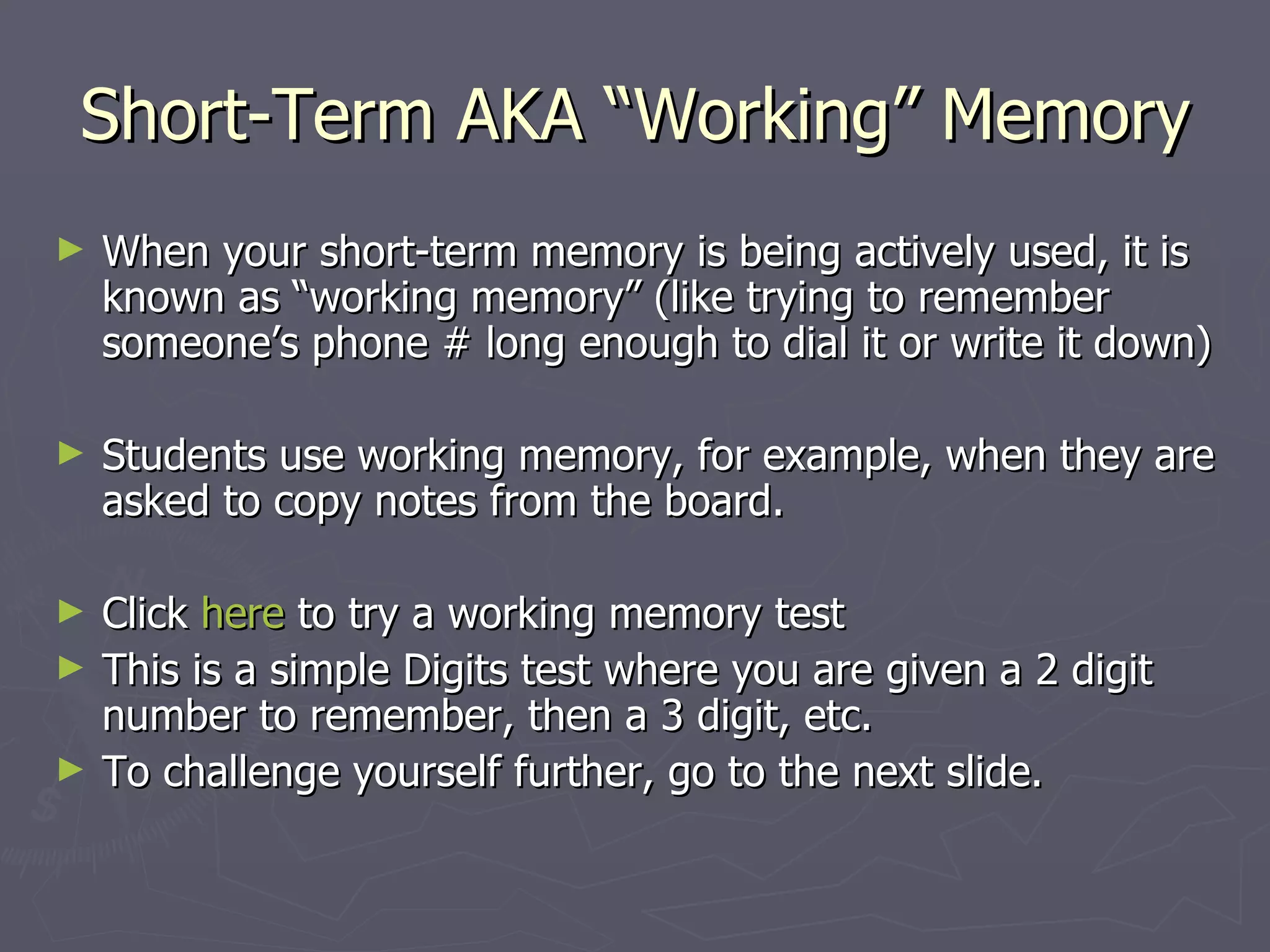 Short-Term AKA “Working” Memory
►   When your short-term memory is being actively used, it is
    known as “working memory” (like trying to remember
    someone’s phone # long enough to dial it or write it down)

►   Students use working memory, for example, when they are
    asked to copy notes from the board.

►   Click here to try a working memory test
►   This is a simple Digits test where you are given a 2 digit
    number to remember, then a 3 digit, etc.
►   To challenge yourself further, go to the next slide.
 