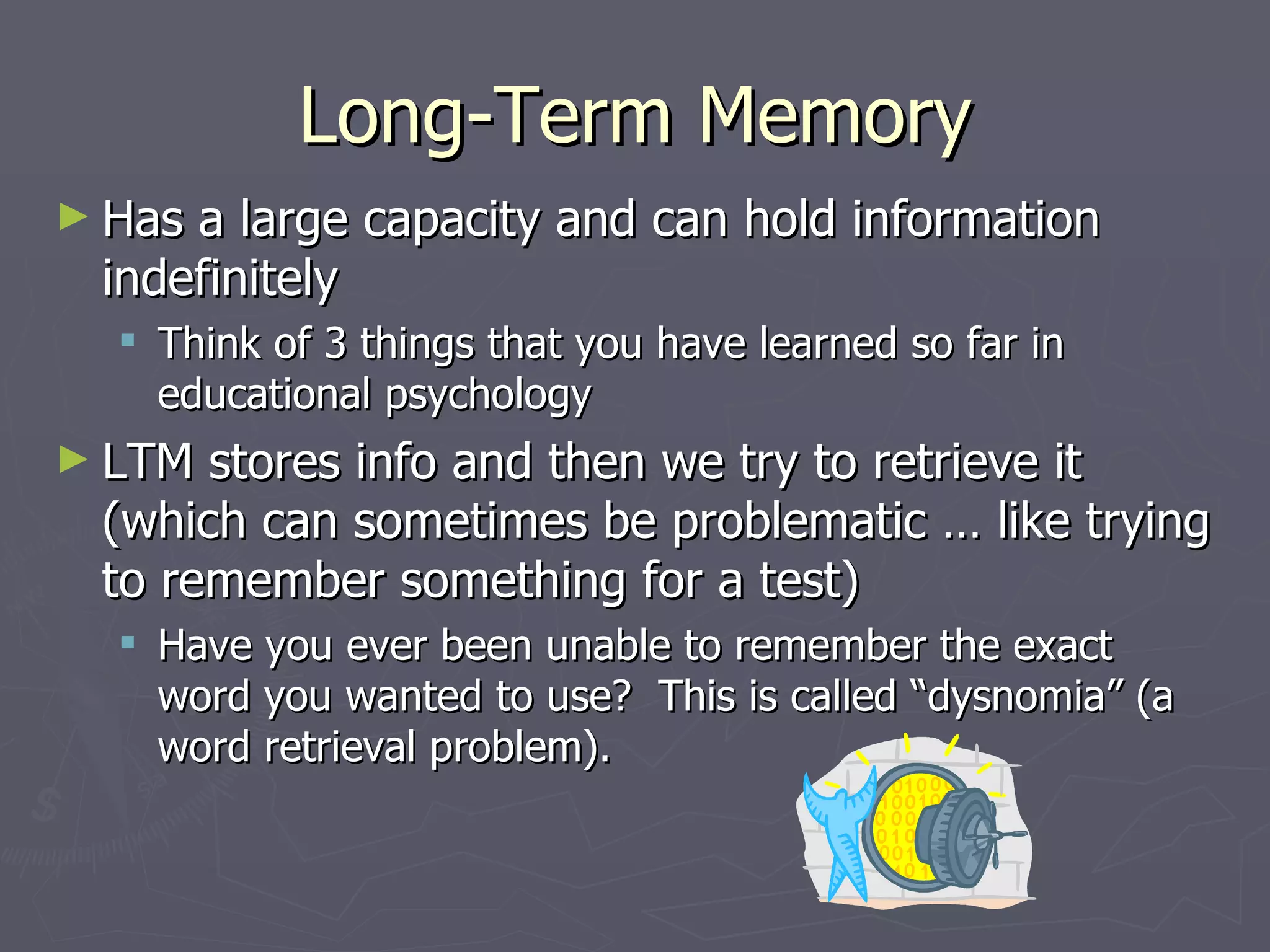 Long-Term Memory
► Hasa large capacity and can hold information
 indefinitely
   Think of 3 things that you have learned so far in
    educational psychology
► LTM stores info and then we try to retrieve it
 (which can sometimes be problematic … like trying
 to remember something for a test)
   Have you ever been unable to remember the exact
    word you wanted to use? This is called “dysnomia” (a
    word retrieval problem).
 