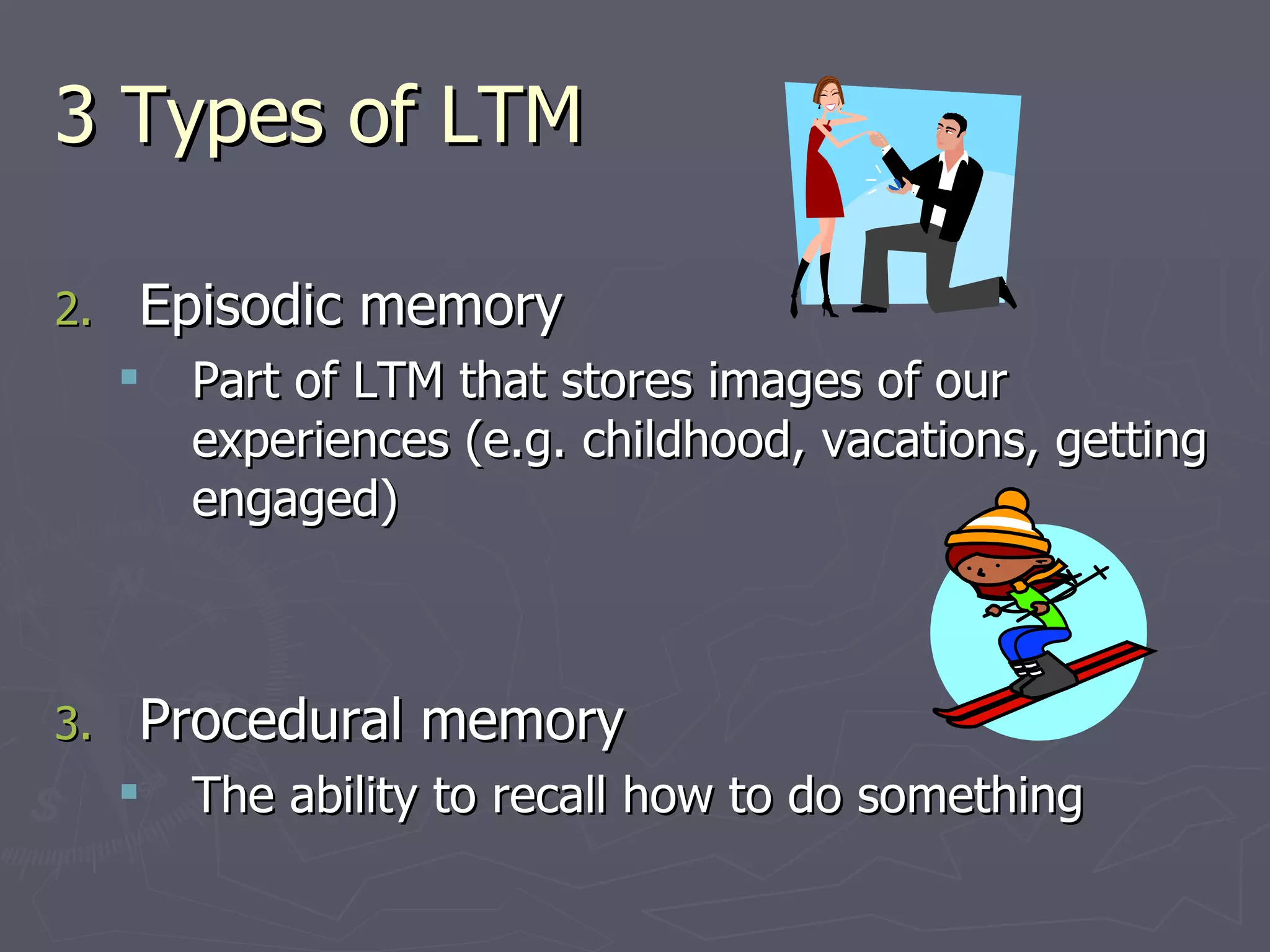 3 Types of LTM

2.   Episodic memory
        Part of LTM that stores images of our
         experiences (e.g. childhood, vacations, getting
         engaged)



3.   Procedural memory
        The ability to recall how to do something
 