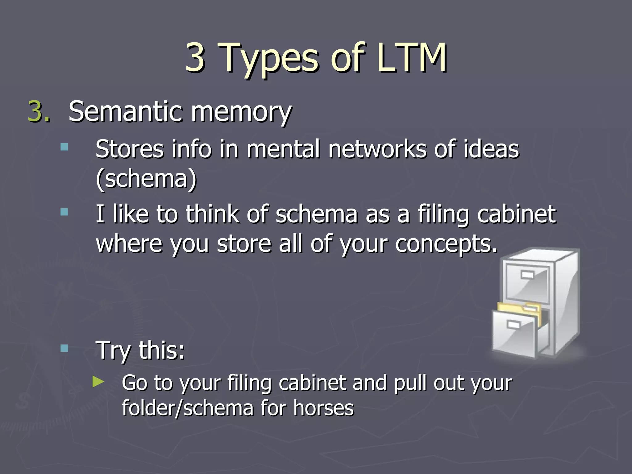 3 Types of LTM
3. Semantic memory
     Stores info in mental networks of ideas
      (schema)
     I like to think of schema as a filing cabinet
      where you store all of your concepts.



     Try this:
      ►   Go to your filing cabinet and pull out your
          folder/schema for horses
 