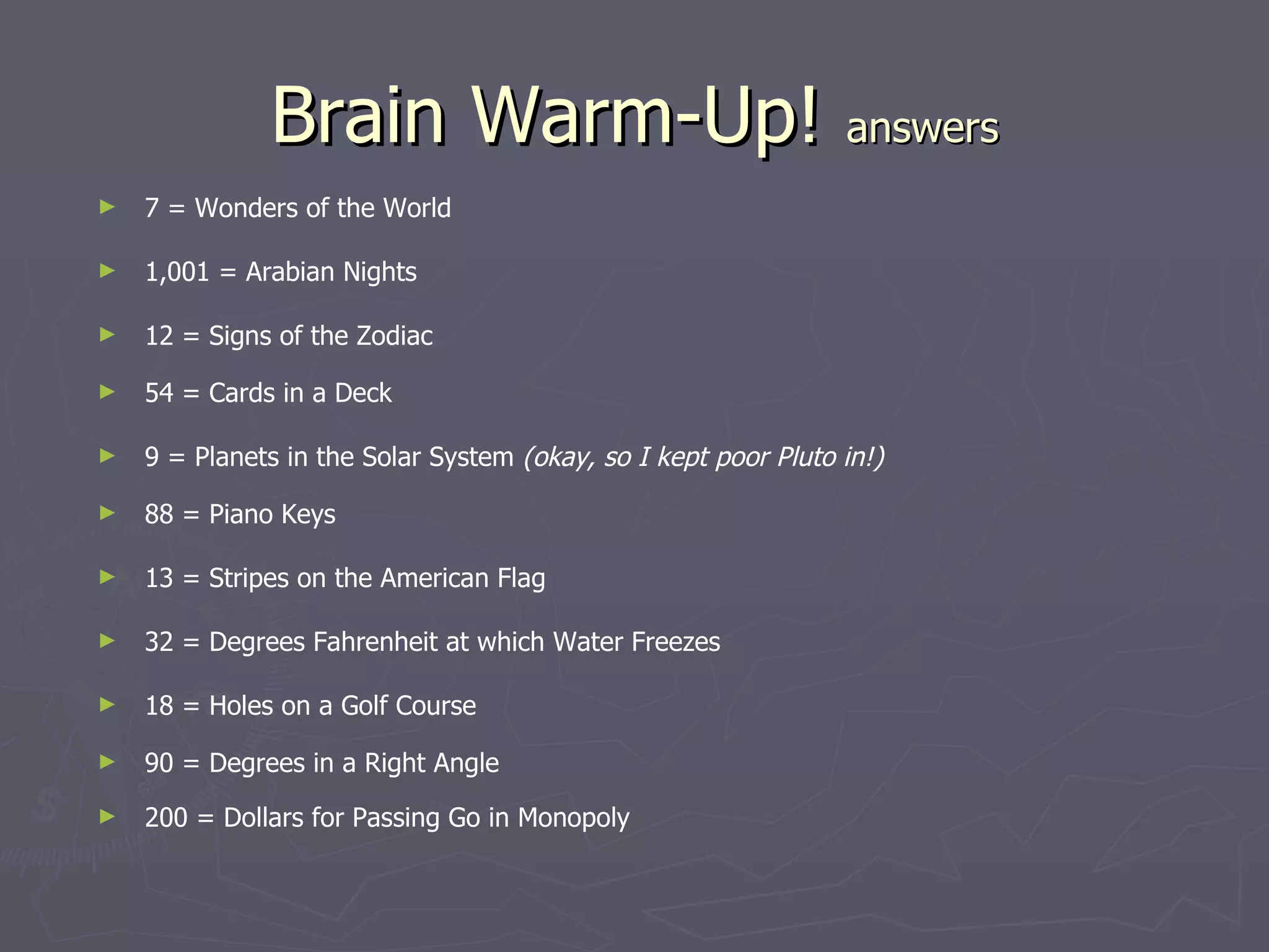 Brain Warm-Up! answers
►   7 = Wonders of the World

►   1,001 = Arabian Nights

►   12 = Signs of the Zodiac

►   54 = Cards in a Deck

►   9 = Planets in the Solar System (okay, so I kept poor Pluto in!)

►   88 = Piano Keys

►   13 = Stripes on the American Flag

►   32 = Degrees Fahrenheit at which Water Freezes

►   18 = Holes on a Golf Course

►   90 = Degrees in a Right Angle
►   200 = Dollars for Passing Go in Monopoly
 