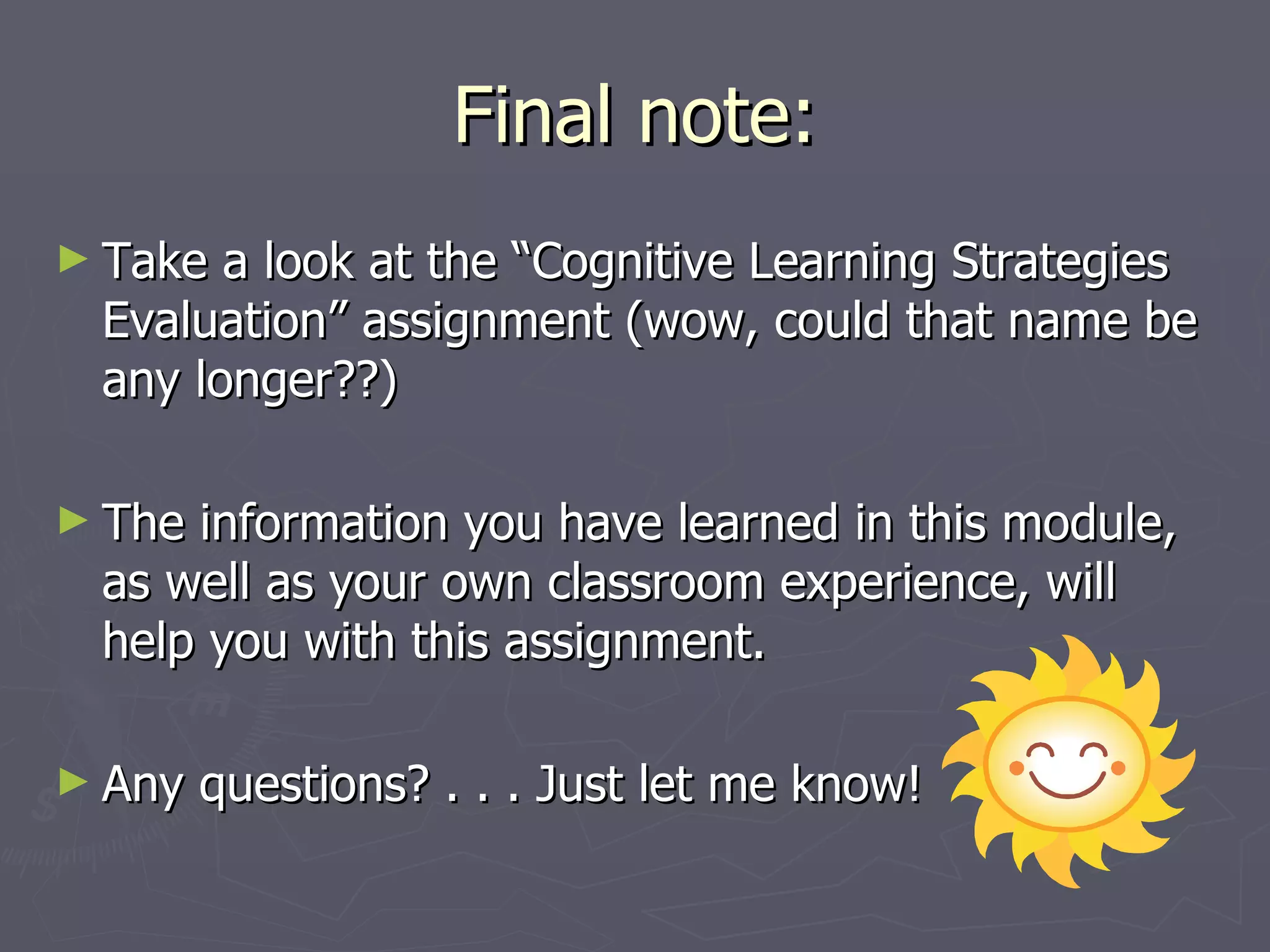 Final note:
► Take a look at the “Cognitive Learning Strategies
 Evaluation” assignment (wow, could that name be
 any longer??)

► Theinformation you have learned in this module,
 as well as your own classroom experience, will
 help you with this assignment.

► Any   questions? . . . Just let me know!
 