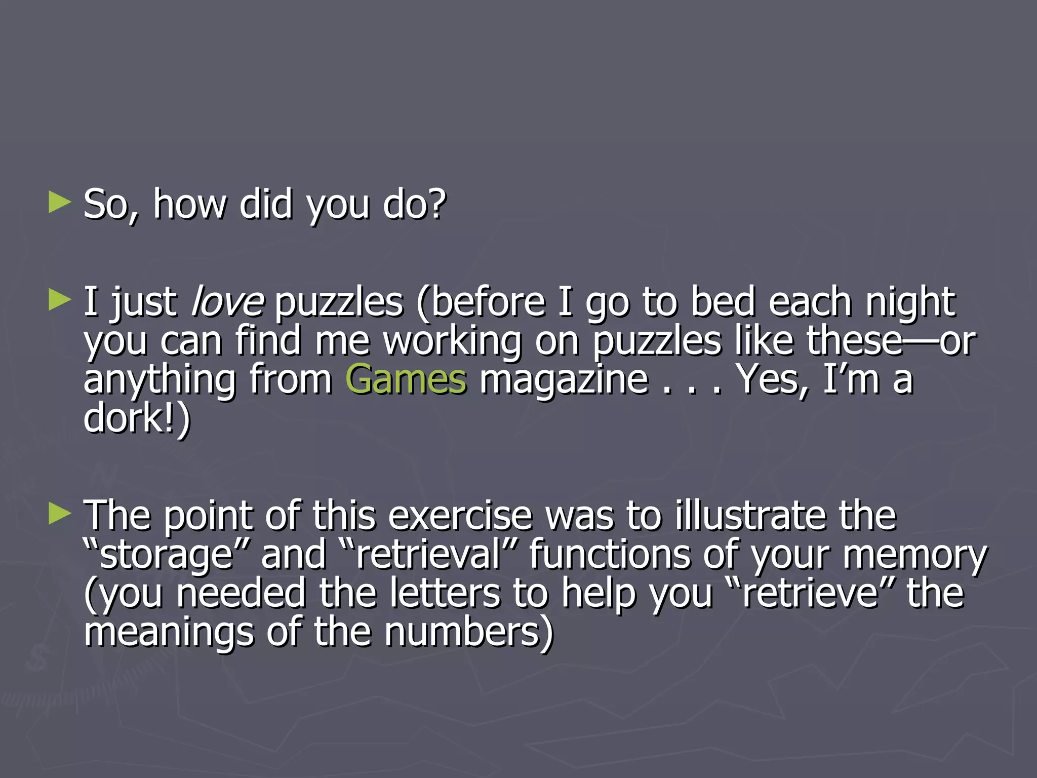 ► So,   how did you do?

►Ijust love puzzles (before I go to bed each night
 you can find me working on puzzles like these—or
 anything from Games magazine . . . Yes, I’m a
 dork!)

► The point of this exercise was to illustrate the
 “storage” and “retrieval” functions of your memory
 (you needed the letters to help you “retrieve” the
 meanings of the numbers)
 
