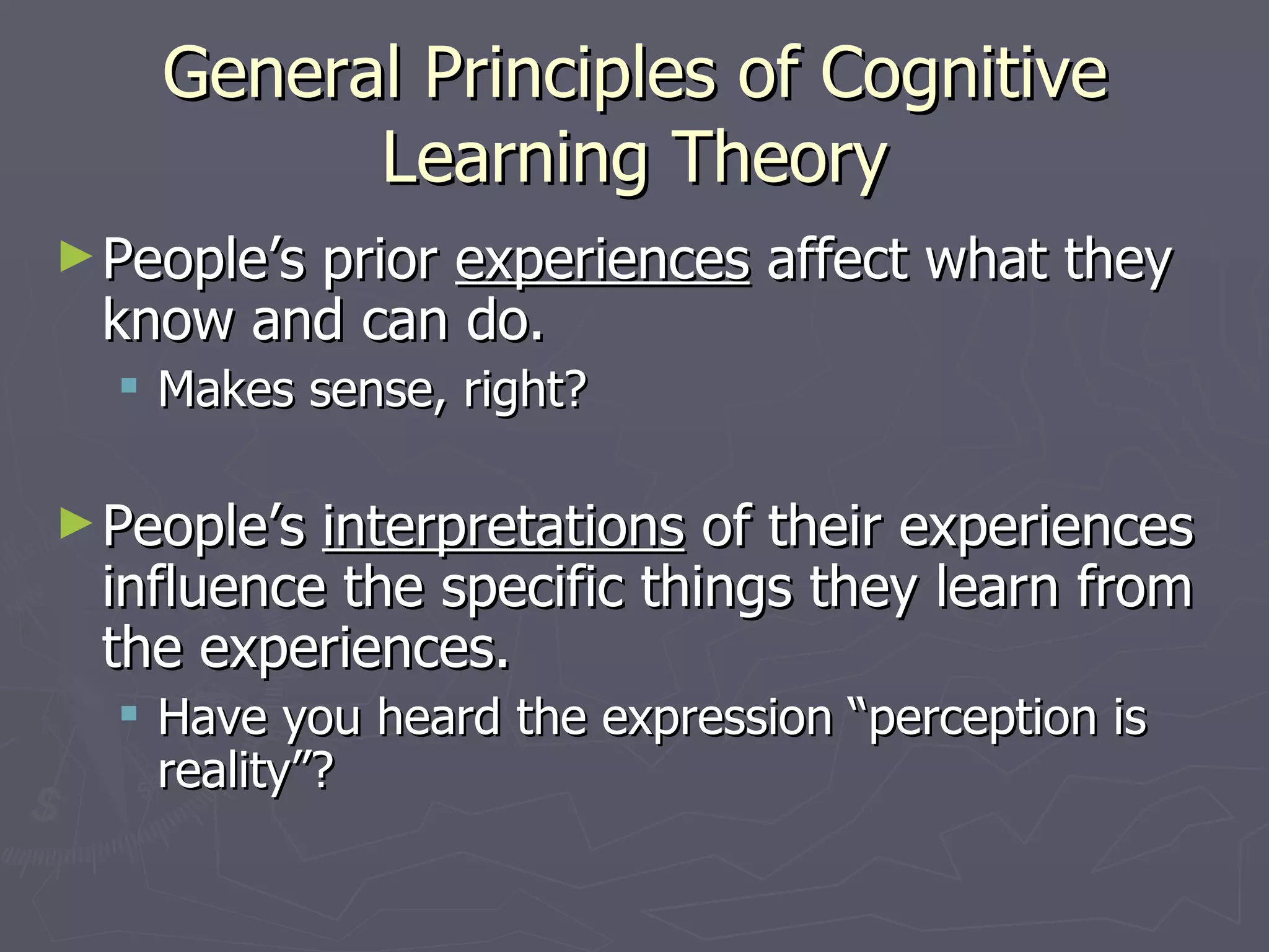 General Principles of Cognitive
          Learning Theory
► People’s
        prior experiences affect what they
 know and can do.
   Makes sense, right?

► People’sinterpretations of their experiences
 influence the specific things they learn from
 the experiences.
   Have you heard the expression “perception is
    reality”?
 