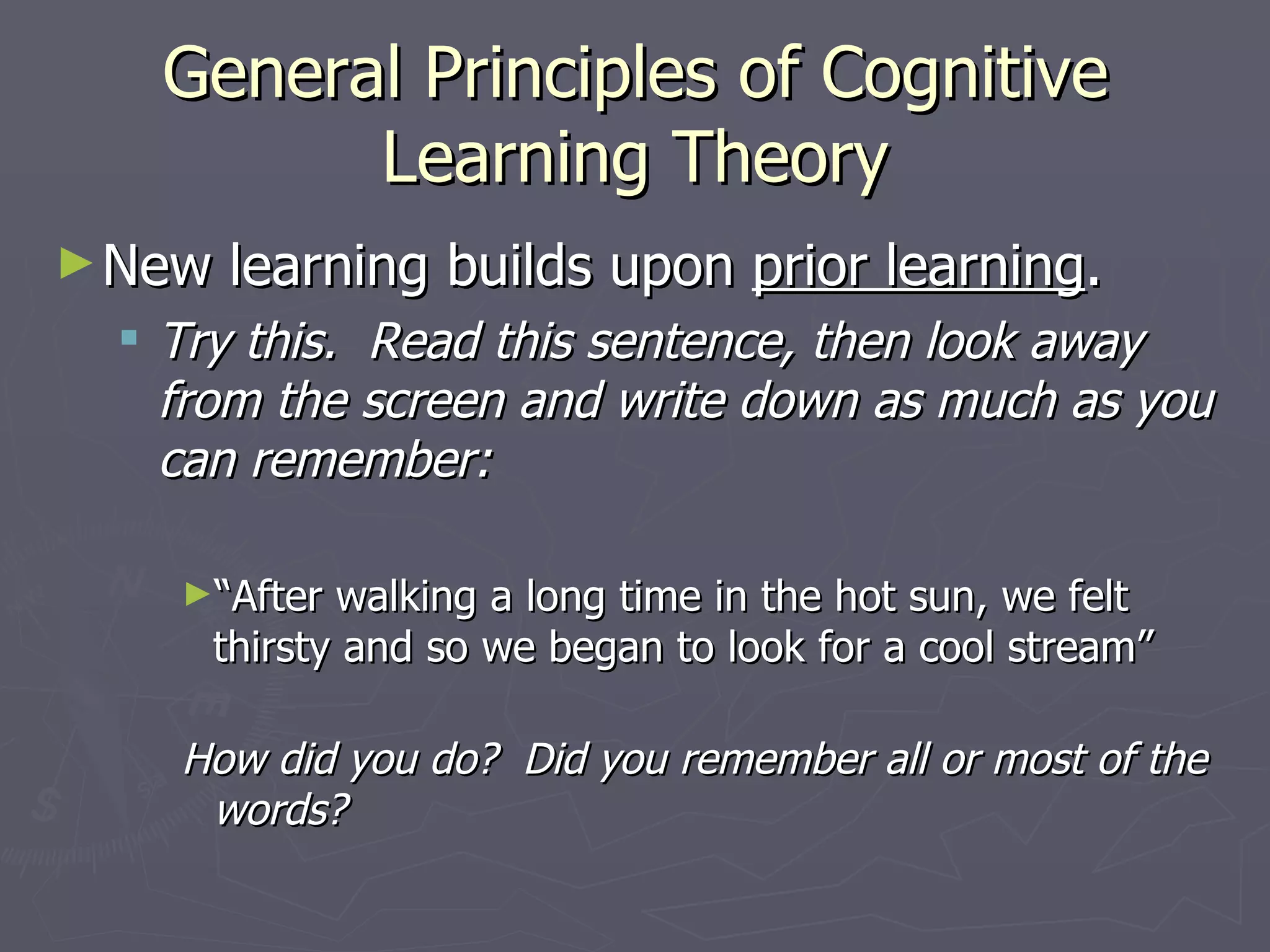 General Principles of Cognitive
         Learning Theory
► New   learning builds upon prior learning.
  Try this. Read this sentence, then look away
   from the screen and write down as much as you
   can remember:

   ►“After  walking a long time in the hot sun, we felt
     thirsty and so we began to look for a cool stream”

   How did you do? Did you remember all or most of the
    words?
 