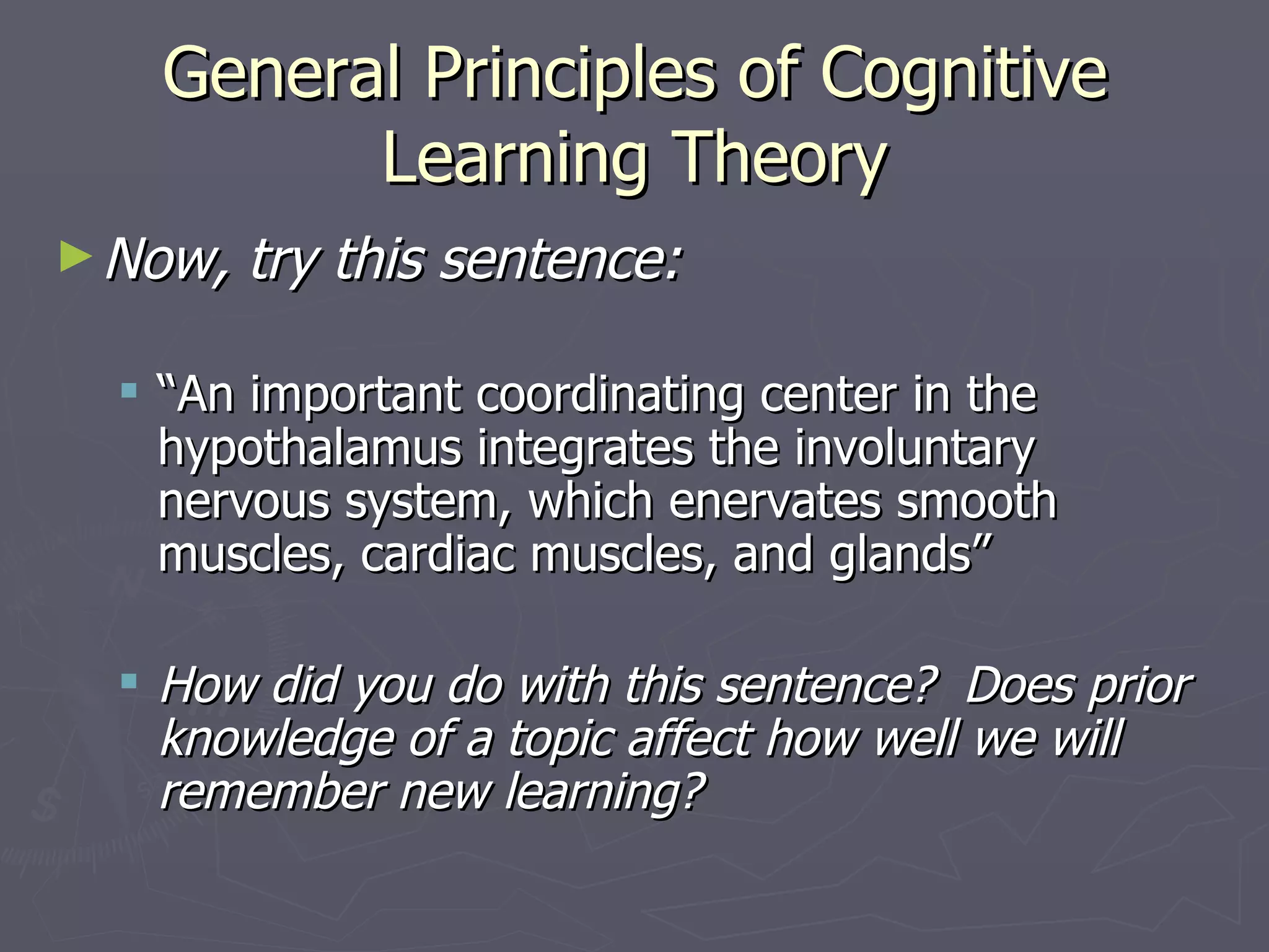 General Principles of Cognitive
         Learning Theory
► Now,   try this sentence:

   “An important coordinating center in the
    hypothalamus integrates the involuntary
    nervous system, which enervates smooth
    muscles, cardiac muscles, and glands”

   How did you do with this sentence? Does prior
    knowledge of a topic affect how well we will
    remember new learning?
 