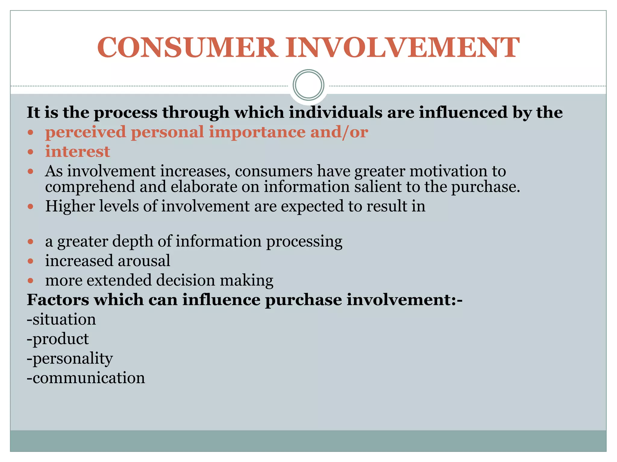 CONSUMER INVOLVEMENT
It is the process through which individuals are influenced by the
 perceived personal importance and/or
 interest
 As involvement increases, consumers have greater motivation to
comprehend and elaborate on information salient to the purchase.
 Higher levels of involvement are expected to result in
 a greater depth of information processing
 increased arousal
 more extended decision making
Factors which can influence purchase involvement:-
-situation
-product
-personality
-communication
 