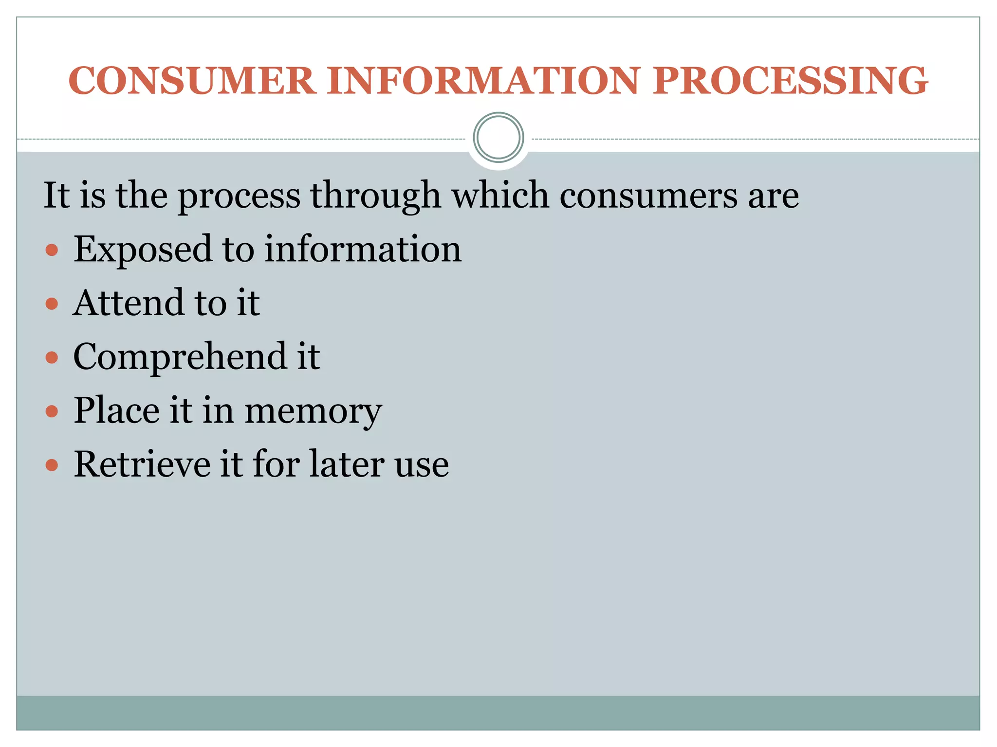 CONSUMER INFORMATION PROCESSING
It is the process through which consumers are
 Exposed to information
 Attend to it
 Comprehend it
 Place it in memory
 Retrieve it for later use
 