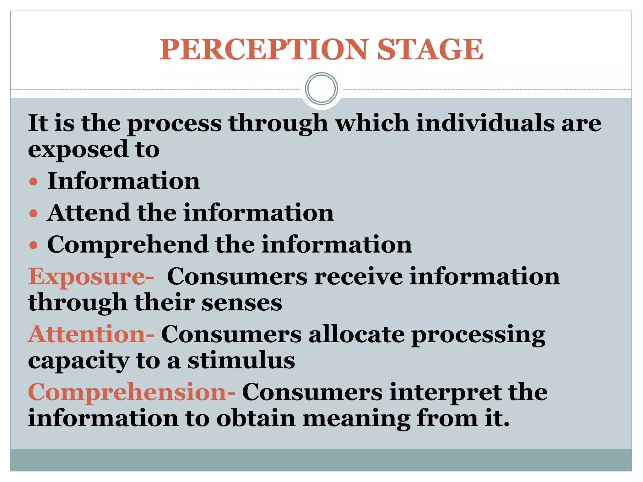 PERCEPTION STAGE
It is the process through which individuals are
exposed to
 Information
 Attend the information
 Comprehend the information
Exposure- Consumers receive information
through their senses
Attention- Consumers allocate processing
capacity to a stimulus
Comprehension- Consumers interpret the
information to obtain meaning from it.
 