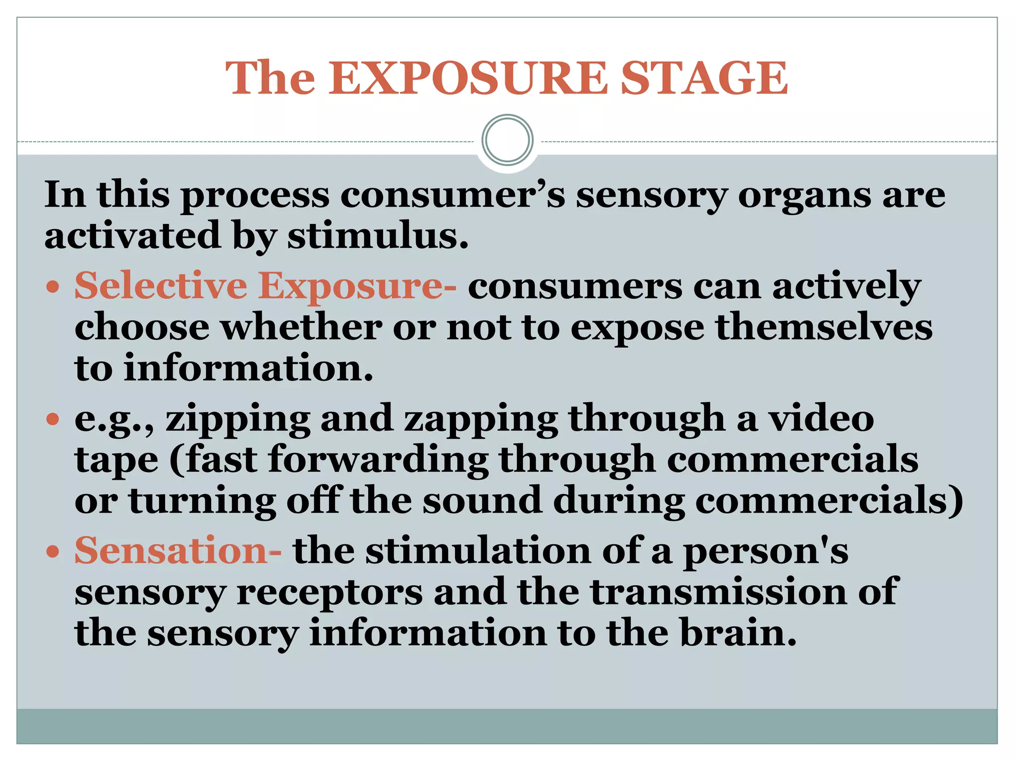 The EXPOSURE STAGE
In this process consumer’s sensory organs are
activated by stimulus.
 Selective Exposure- consumers can actively
choose whether or not to expose themselves
to information.
 e.g., zipping and zapping through a video
tape (fast forwarding through commercials
or turning off the sound during commercials)
 Sensation- the stimulation of a person's
sensory receptors and the transmission of
the sensory information to the brain.
 