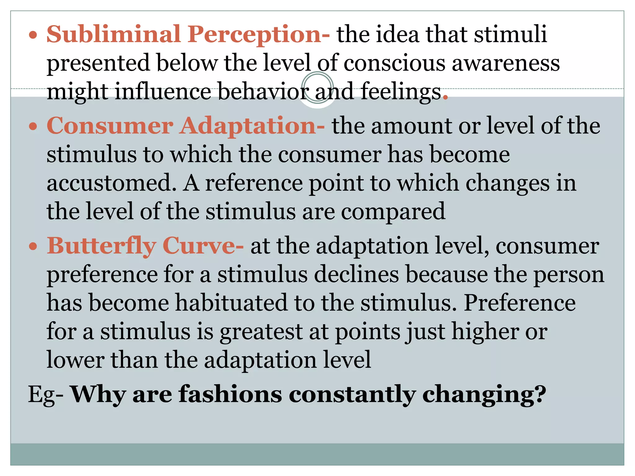  Subliminal Perception- the idea that stimuli
presented below the level of conscious awareness
might influence behavior and feelings.
 Consumer Adaptation- the amount or level of the
stimulus to which the consumer has become
accustomed. A reference point to which changes in
the level of the stimulus are compared
 Butterfly Curve- at the adaptation level, consumer
preference for a stimulus declines because the person
has become habituated to the stimulus. Preference
for a stimulus is greatest at points just higher or
lower than the adaptation level
Eg- Why are fashions constantly changing?
 