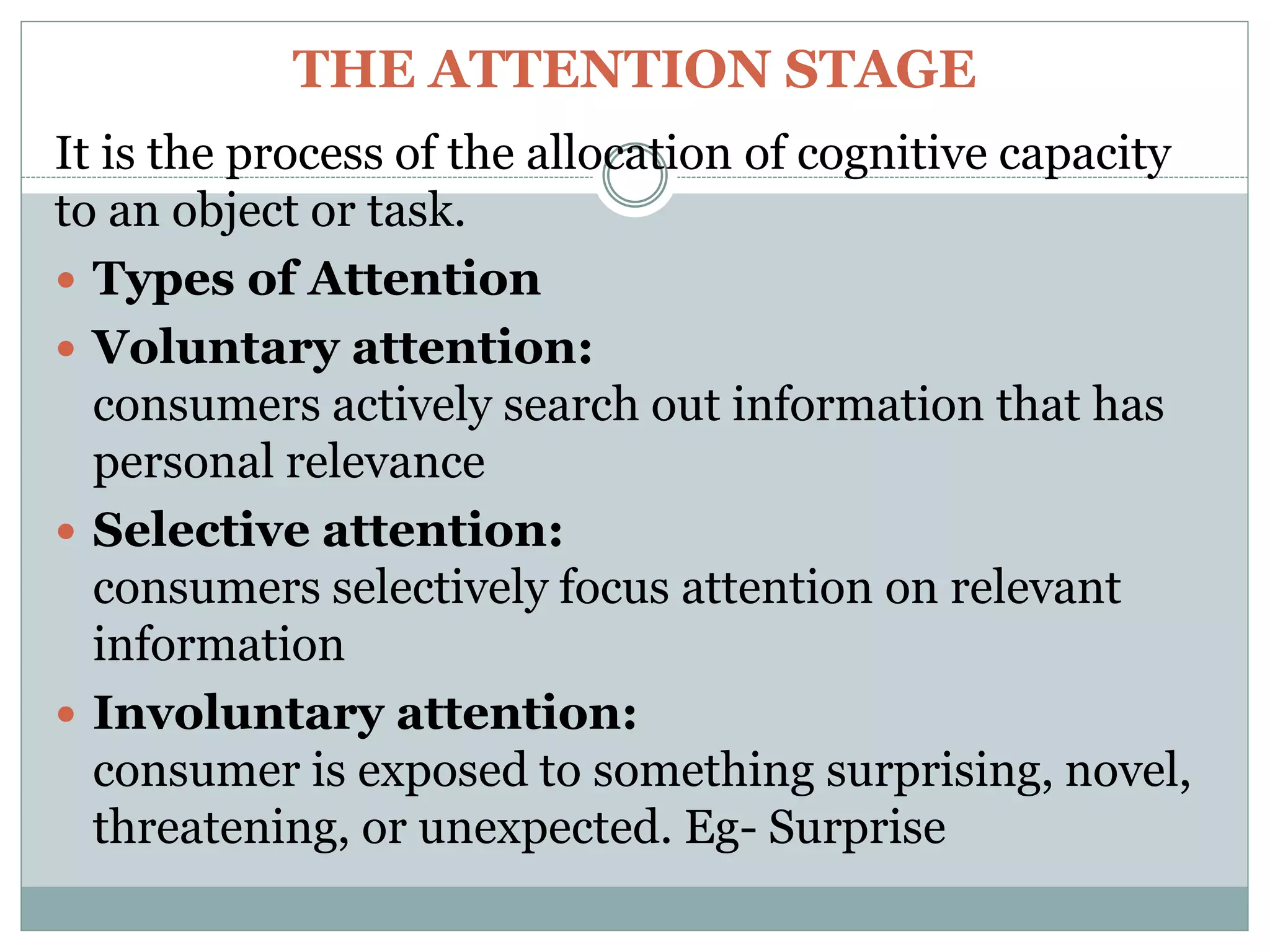 THE ATTENTION STAGE
It is the process of the allocation of cognitive capacity
to an object or task.
 Types of Attention
 Voluntary attention:
consumers actively search out information that has
personal relevance
 Selective attention:
consumers selectively focus attention on relevant
information
 Involuntary attention:
consumer is exposed to something surprising, novel,
threatening, or unexpected. Eg- Surprise
 