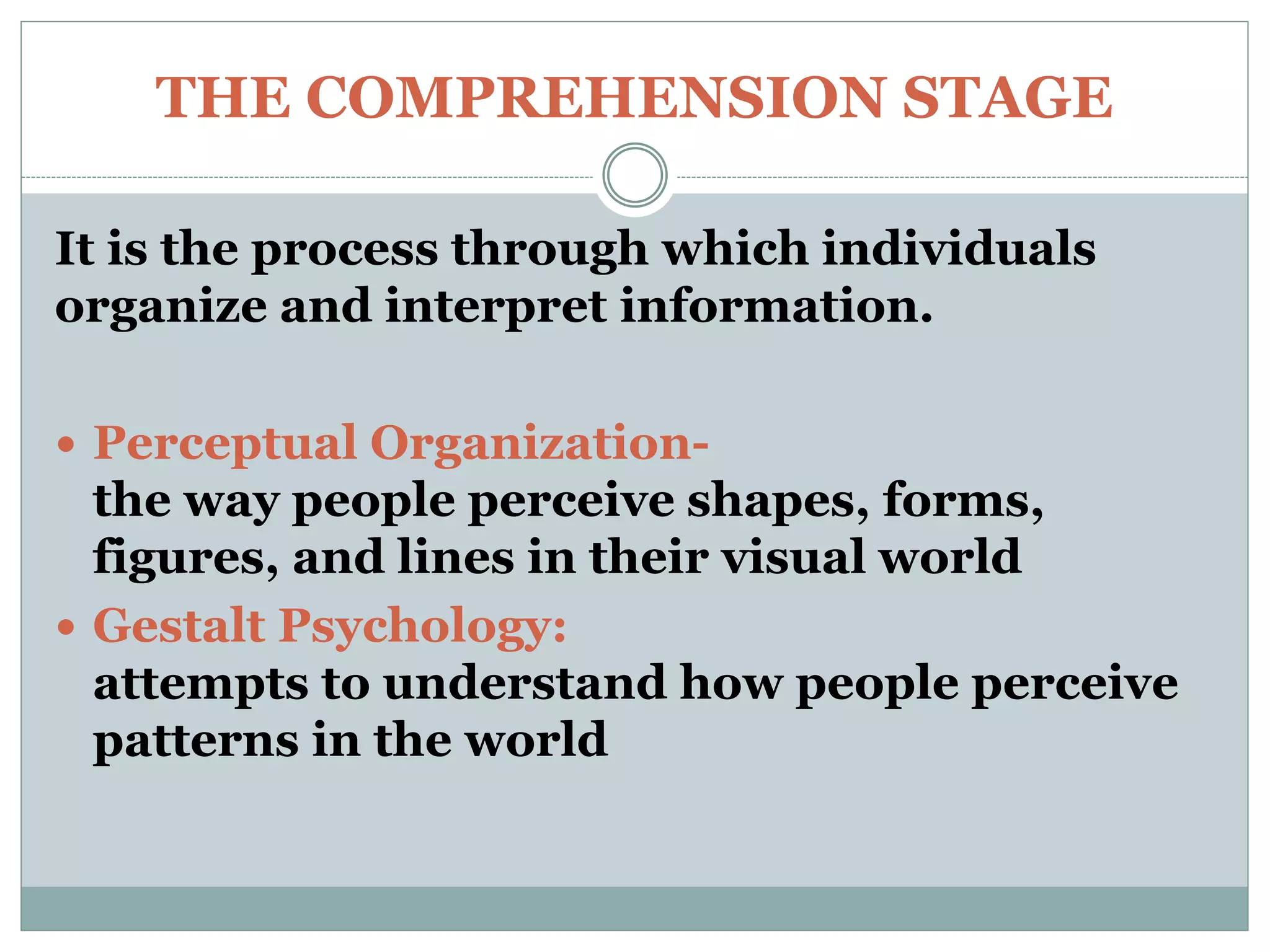 THE COMPREHENSION STAGE
It is the process through which individuals
organize and interpret information.
 Perceptual Organization-
the way people perceive shapes, forms,
figures, and lines in their visual world
 Gestalt Psychology:
attempts to understand how people perceive
patterns in the world
 