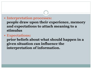  Interpretation processes:
people draw upon their experience, memory
and expectations to attach meaning to a
stimulus
 Expectations:
prior beliefs about what should happen in a
given situation can influence the
interpretation of information.
 