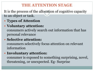 THE ATTENTION STAGE
It is the process of the allocation of cognitive capacity
to an object or task.
 Types of Attention
 Voluntary attention:
consumers actively search out information that has
personal relevance
 Selective attention:
consumers selectively focus attention on relevant
information
 Involuntary attention:
consumer is exposed to something surprising, novel,
threatening, or unexpected. Eg- Surprise
 
