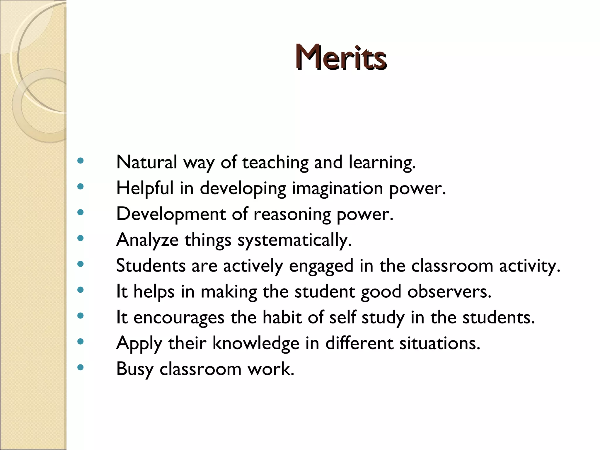 Merits Natural way of teaching and learning. Helpful in developing imagination power. Development of reasoning power. Analyze things systematically. Students are actively engaged in the classroom activity. It helps in making the student good observers. It encourages the habit of self study in the students. Apply their knowledge in different situations. Busy classroom work. 