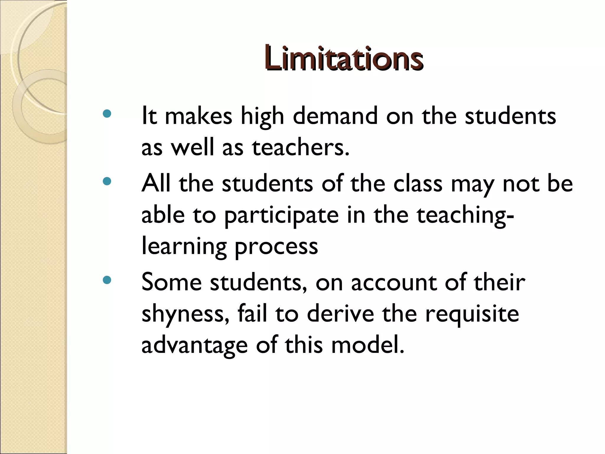 Limitations It makes high demand on the students as well as teachers. All the students of the class may not be able to participate in the teaching-learning process Some students, on account of their shyness, fail to derive the requisite advantage of this model. 