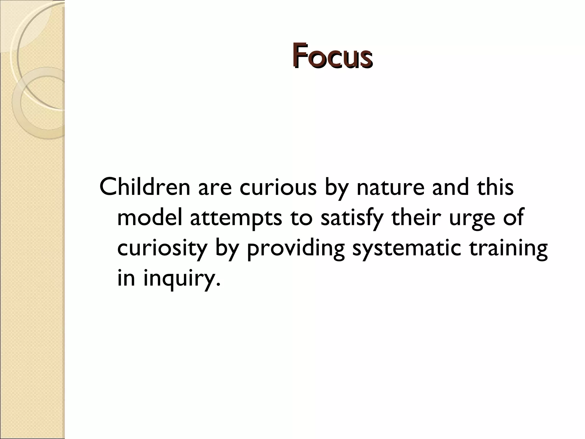 Focus Children are curious by nature and this model attempts to satisfy their urge of curiosity by providing systematic training in inquiry. 