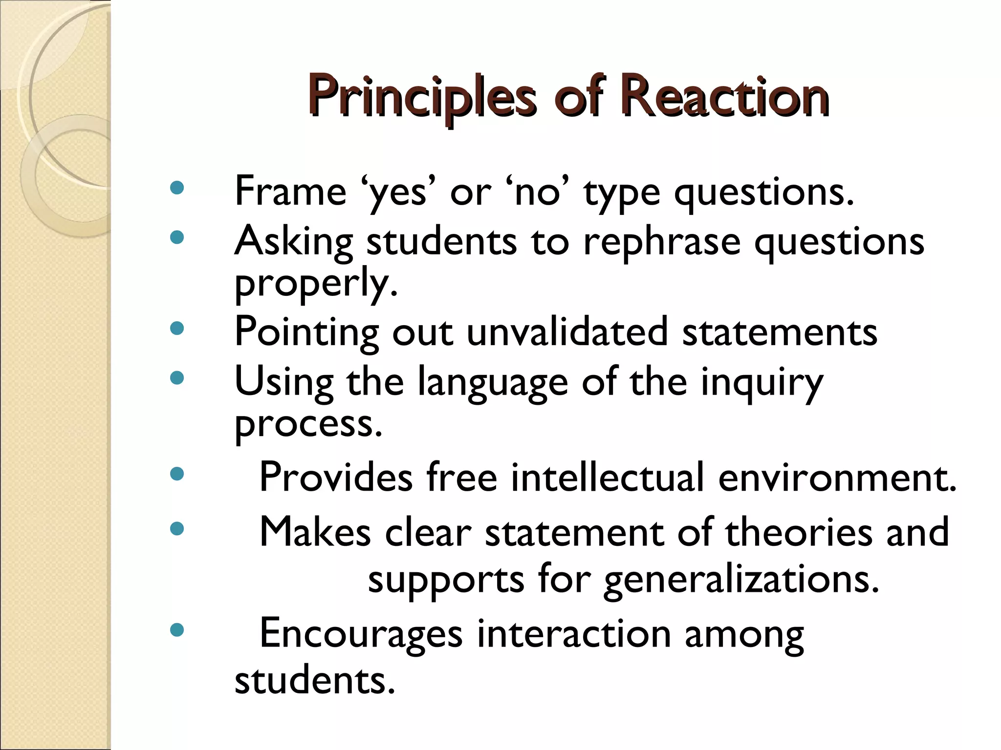 Principles of Reaction Frame ‘yes’ or ‘no’ type questions. Asking students to rephrase questions properly. Pointing out unvalidated statements Using the language of the inquiry process.  Provides free intellectual environment. Makes clear statement of theories and  supports for generalizations. Encourages interaction among students. 