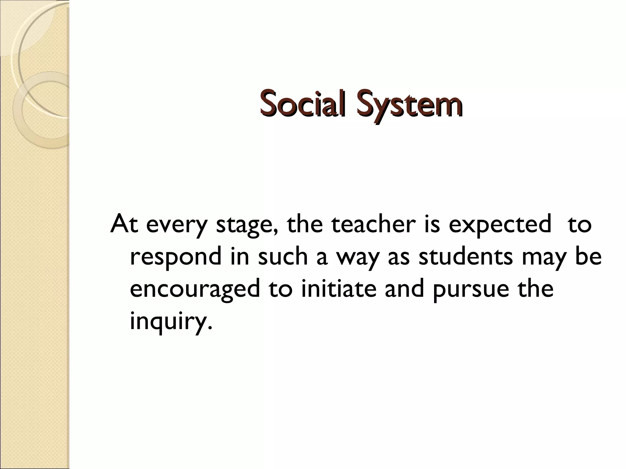 Social System At every stage, the teacher is expected  to respond in such a way as students may be encouraged to initiate and pursue the inquiry. 