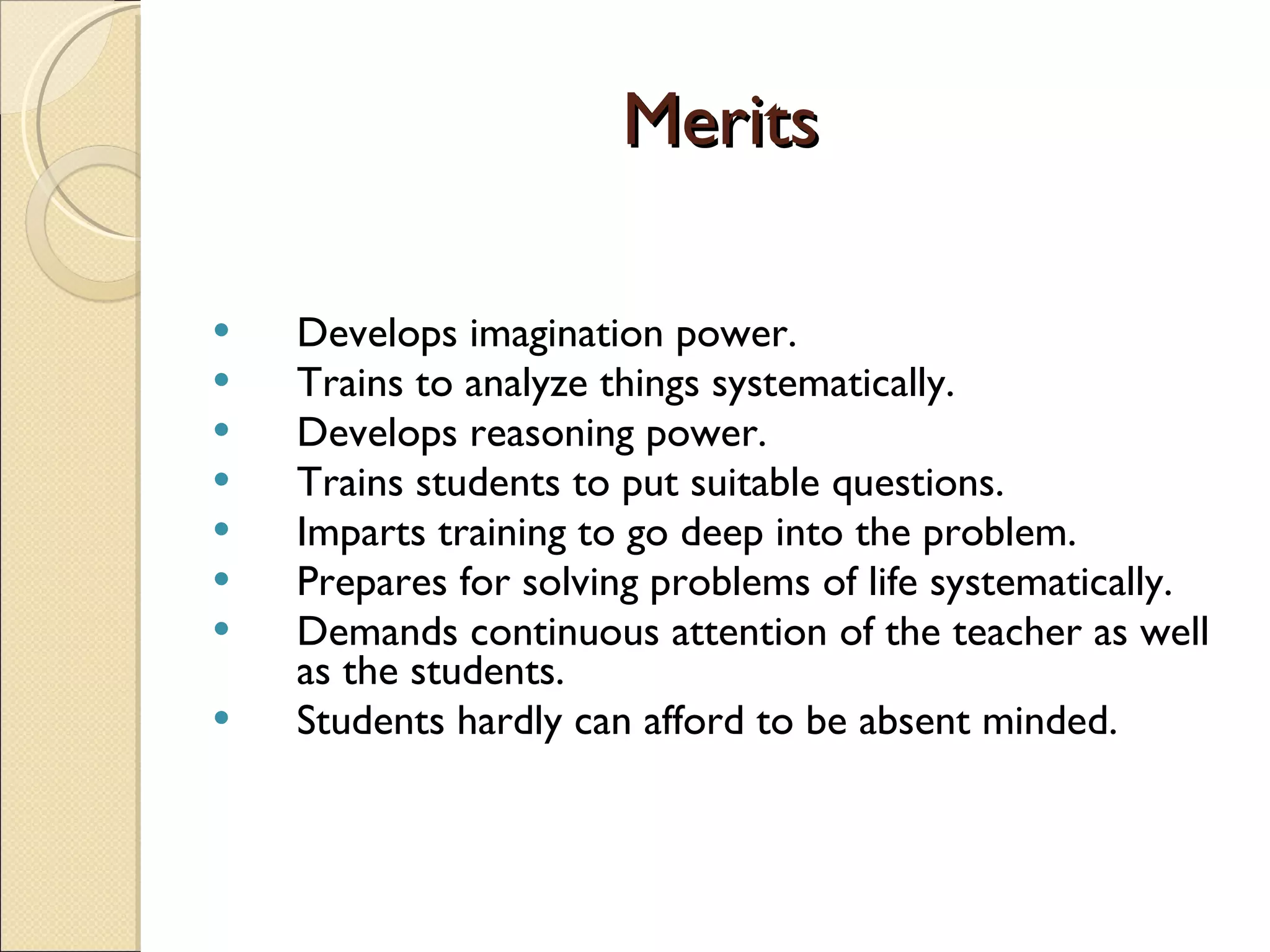 Merits Develops imagination power. Trains to analyze things systematically. Develops reasoning power. Trains students to put suitable questions. Imparts training to go deep into the problem. Prepares for solving problems of life systematically. Demands continuous attention of the teacher as well as the students. Students hardly can afford to be absent minded. 