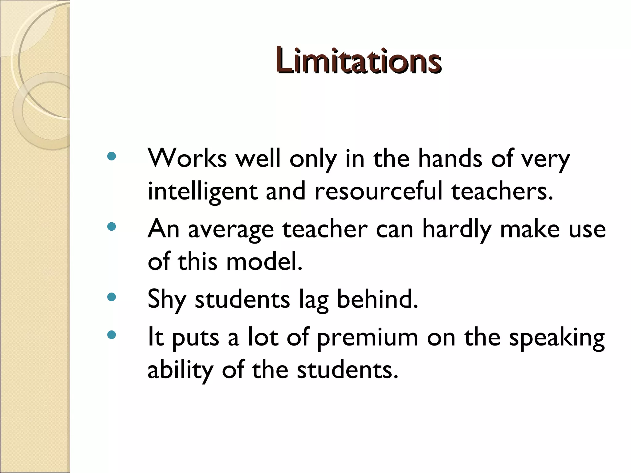 Limitations Works well only in the hands of very intelligent and resourceful teachers. An average teacher can hardly make use of this model. Shy students lag behind. It puts a lot of premium on the speaking ability of the students. 