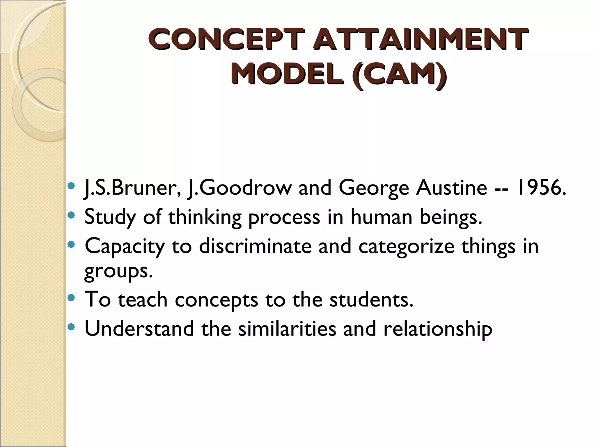 CONCEPT ATTAINMENT MODEL (CAM) J.S.Bruner, J.Goodrow and George Austine -- 1956. Study of thinking process in human beings.  Capacity to discriminate and categorize things in groups.  To teach concepts to the students.  Understand the similarities and relationship 
